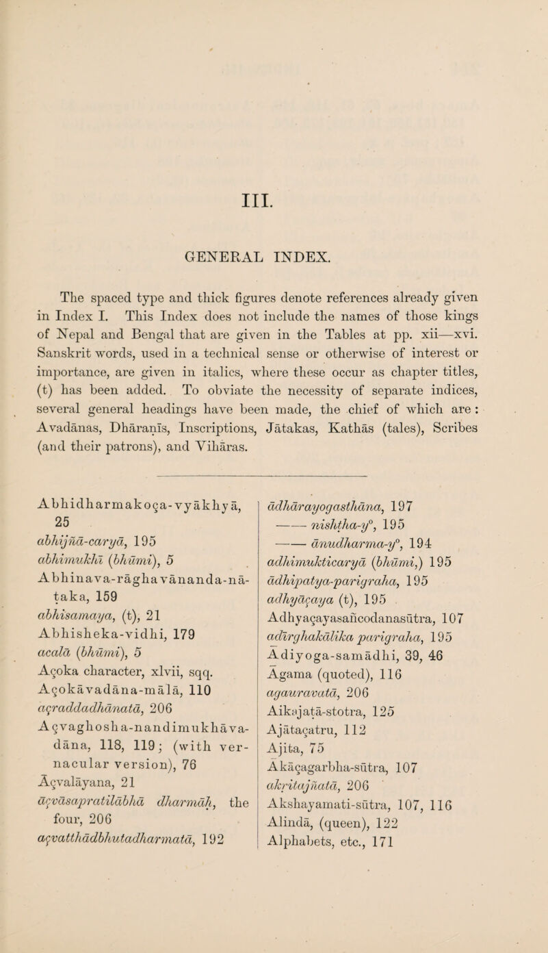 GENERAL INDEX. The spaced type and thick figures denote references already given in Index I. This Index does not include the names of those kings of Nepal and Bengal that are given in the Tables at pp. xii—xvi. Sanskrit words, used in a technical sense or otherwise of interest or importance, are given in italics, where these occur as chapter titles, (t) has been added. To obviate the necessity of separate indices, several general headings have been made, the chief of which are : Avadanas, Dharanls, Inscriptions, (and their patrons), and Viharas. Abhidharmakoga-vyakliy a, 25 abkijhd-caryd, 195 abhimukhl (bhumi), 5 Abhinava-raghavananda-na- taka, 159 abhisamaya, (t), 21 Abhisheka-vidhi, 179 accdd (bhumi), 5 Acoka character, xlvii, sqq. Agokavadana-mala, 110 a^raddadhanata, 206 A gvaghosha-nandimukhava- dana, 118, 119; (with ver¬ nacular version), 76 Agvalayana, 21 acvdsapraiildbhd dharmah, the four, 206 a$vatthddbhutadharmatd, 192 Jatakas, Kathas (tales), Scribes ddharayogasthana, 197 —— nishtha-y°, 195 -dnudharma-y0, 194 adliimukticaryd (bhumi,) 195 cidhipatya-pariyraha, 195 adhyapaya (t), 195 Adhyagayasahcodanasutra, 107 cidirghakdlikci parigraha, 195 Adiyoga-samadhi, 39, 46 Agama (quoted), 116 agaurcivatd, 206 Aiksjata-stotra, 125 Ajatagatru, 112 Ajita, 75 Akagagarbha-sutra, 107 akritajnatd, 206 Akshayamati-sutra, 107, 116 Alinda, (queen), 122 Alphabets, etc., 171