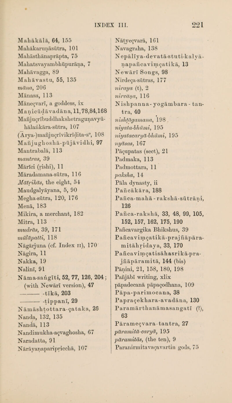 Mahakala, 64, 155 MakaJkarunasutra, 101 Mahasthanaprapta, 7 5 Mahatsvayambhupurana, 7 Mahavagga, 89 Mahavastu, 55, 135 mana, 206 Manasa, 113 Manegvari, a goddess, ix M anicudavadana, 11,78,84,168 Manj ucrlbuddhak slietragunavy u- halaiikara-sutra, 107 (Arya-)manjugrlvikrldita-s0, 108 Manjugliosha-pujavidhi, 97 Mantrabala, 113 mantras, 39 Manci (rishi), 11 Maradamana-sutra, 116 Mdtrikds, the eight, 54 Maudgalyayana, 5, 90 Megha-sutra, 120, 176 Mena, 183 Mikira, a merchant, 182 Mitra, 113 mudras, 39, 171 mulapatti, 118 Nagarjuna (cf. Index ii), 170 Nagira, 11 Nakka, 19 NalinI, 91 Nama-sahglti, 52, 77, 126, 204; (with Newarl version), 47 --tlka, 203 -- -tippanl, 29 Namashtottara-Qataka, 26 Nanda, 132, 135 Nanda, 113 Nandimukha-agvaghosha, 67 Naradatta, 91 N arayanaparipriccha, 107 Naty«9vara, 161 Navagraha, 138 N epallya-devata-stuti-kaly a- napaiicavinigatika, 13 Newarl Songs, 98 Nirdega-sutras, 177 niraya (t), 2 nirvana, 116 • 1 Nislipanna- y ogam bar a -1 an¬ tra, 40 9 nishtdgamana, 198 . niyata-bhumi, 195 niyatacaryd-bhumi, 195 nydsas, 167 Pagupatas (sect), 21 Padmaka, 113 Padmottara, 11 paksha, 14 Pala dynasty, ii Pahcakara, 188 Pahca-maha - raksha-sutrani, 126 Paiica-raksha, 33, 48, 99, 105, 152, 157, 162, 175, 190 Pancavargika Bhikskus, 39 Pahcavimgatika-praj napara- mitahridaya, 33, 170 Pancavimgatisahasrika-pra- jhaparamita, 144 (bis) Panini, 21, 158, 180, 198 Panjabi writing, xlix papadecana papagodhana, 109 Papa-parimocana, 38 Papragekhara-avadana, 130 Paramarthanamasangatl (?), 63 Paramegvara-tantra, 27 pdramitd-caryd, 195 pdramitds, (the ten), 9 Paranirmitavagavartin gods, 75