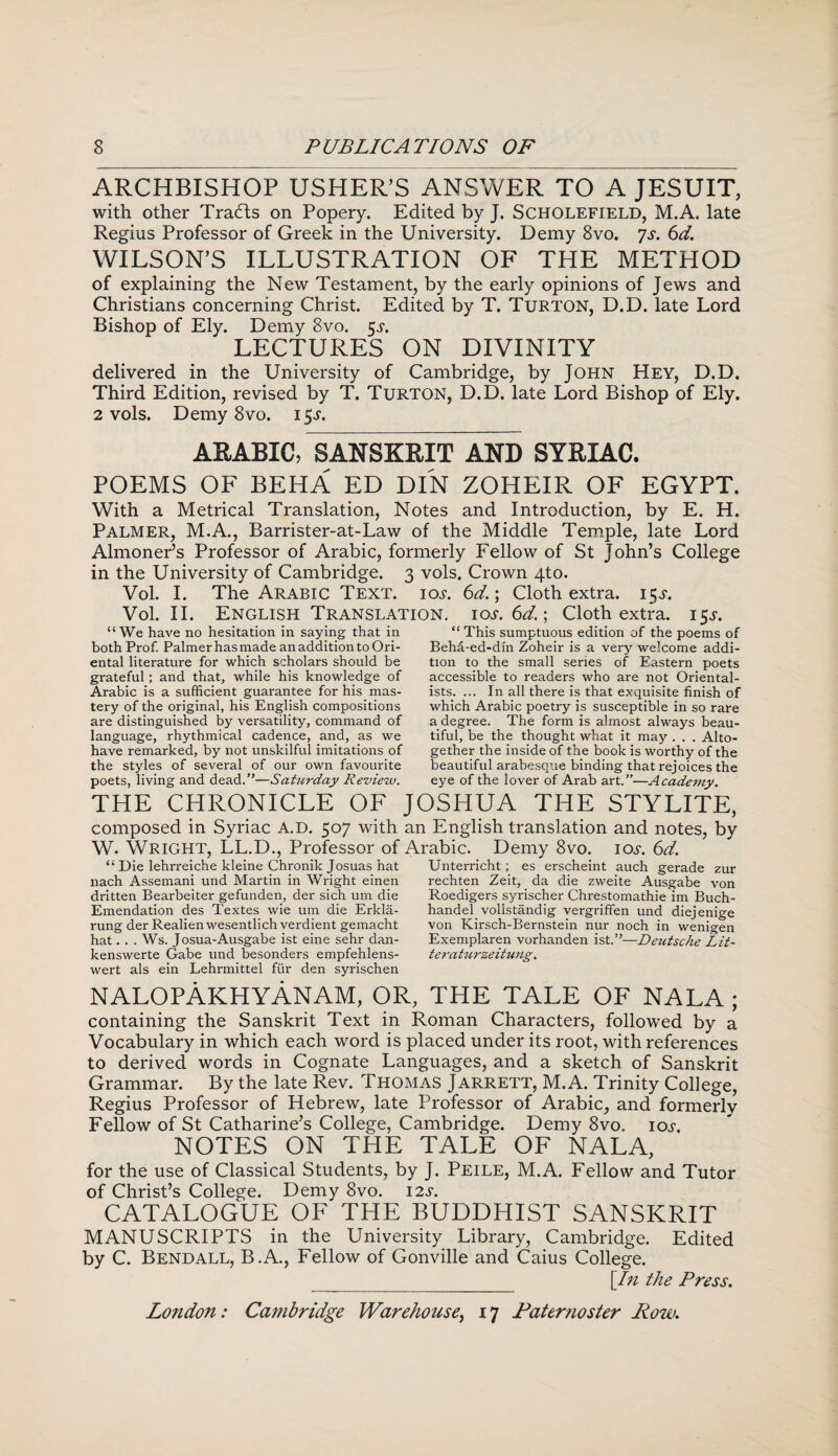 ARCHBISHOP USHER’S ANSWER TO A JESUIT, with other Tra<fts on Popery. Edited by J. Scholefield, M.A, late Regius Professor of Greek in the University. Demy 8vo. ys. 6d. WILSON’S ILLUSTRATION OF THE METHOD of explaining the New Testament, by the early opinions of Jews and Christians concerning Christ. Edited by T. TURTON, D.D. late Lord Bishop of Ely. Demy 8vo. 5^. LECTURES ON DIVINITY delivered in the University of Cambridge, by John Hey, D.D. Third Edition, revised by T. Turton, D.D. late Lord Bishop of Ely. 2 vols. Demy 8vo. 15Y. ARABIC, SANSKRIT AND SYRIAC. POEMS OF BEHA ED DIN ZOHEIR OF EGYPT. With a Metrical Translation, Notes and Introduction, by E. H. Palmer, M.A., Barrister-at-Law of the Middle Temple, late Lord Almoner’s Professor of Arabic, formerly Fellow of St John’s College in the University of Cambridge. 3 vols. Crown 4to. Vol. I. The Arabic Text. ioy. 6d.; Cloth extra. 15Y. Vol. II. English Translation. 10s.6d.; Cloth extra. 15T. “We have no hesitation in saying that in “This sumptuous edition of the poems of both Prof. Palmer has made an addition to Ori- Beha-ed-dm Zoheir is a very welcome addi- ental literature for which scholars should be grateful; and that, while his knowledge of Arabic is a sufficient guarantee for his mas¬ tery of the original, his English compositions are distinguished by versatility, command of language, rhythmical cadence, and, as we have remarked, by not unskilful imitations of the styles of several of our own favourite poets, living and dead.”—Saturday Review. tion to the small series of Eastern poets accessible to readers who are not Oriental¬ ists. ... In all there is that exquisite finish of which Arabic poetry is susceptible in so rare a degree. The form is almost always beau¬ tiful, be the thought what it may . . . Alto¬ gether the inside of the book is worthy of the beautiful arabesque binding that rejoices the eye of the lover of Arab art.”—Academy. THE CHRONICLE OF JOSHUA THE STY.LITE, composed in Syriac A.D. 507 with an English translation and notes, by W. Wright, LL.D., Professor of Arabic. Demy 8vo. ioy. 6d. “ Die lehrreiche kleine Chronik Josuas hat nach Assemani und Martin in Wright einen dritten Bearbeiter gefunden, der sich um die Emendation des Textes wie um die Erlcla- rung der Realien wesentlich verdient gemacht hat. . . Ws. Josua-Ausgabe ist eine sehr dan- kenswerte Gabe und besonders empfehlens- wert als ein Lehrmittel fur den syrischen Unterricht; es erscheint auch gerade zur rechten Zeit, da die zweite Ausgabe von Roedigers syrischer Chrestomathie im Buch- handel vollstandig vergriffen und diejenige von Kirsch-Bernstein nur noch in wenigen Exemplaren vorhanden ist.”—Deutsche Lit- teraturzeituug. nalopAkhyanam, or, the tale OF NALA ; containing the Sanskrit Text in Roman Characters, followed by a Vocabulary in which each word is placed under its root, with references to derived words in Cognate Languages, and a sketch of Sanskrit Grammar. By the late Rev. Thomas Jarrett, M.A. Trinity College, Regius Professor of Hebrew, late Professor of Arabic, and formerly Fellow of St Catharine’s College, Cambridge. Demy 8vo. ioy. NOTES ON THE TALE OF NALA, for the use of Classical Students, by J. Peile, M.A. Fellow and Tutor of Christ’s College. Demy 8vo. 12s. CATALOGUE OF THE BUDDHIST SANSKRIT MANUSCRIPTS in the University Library, Cambridge. Edited by C. Bendall, B.A., Fellow of Gonville and Caius College. __ [In the Press.