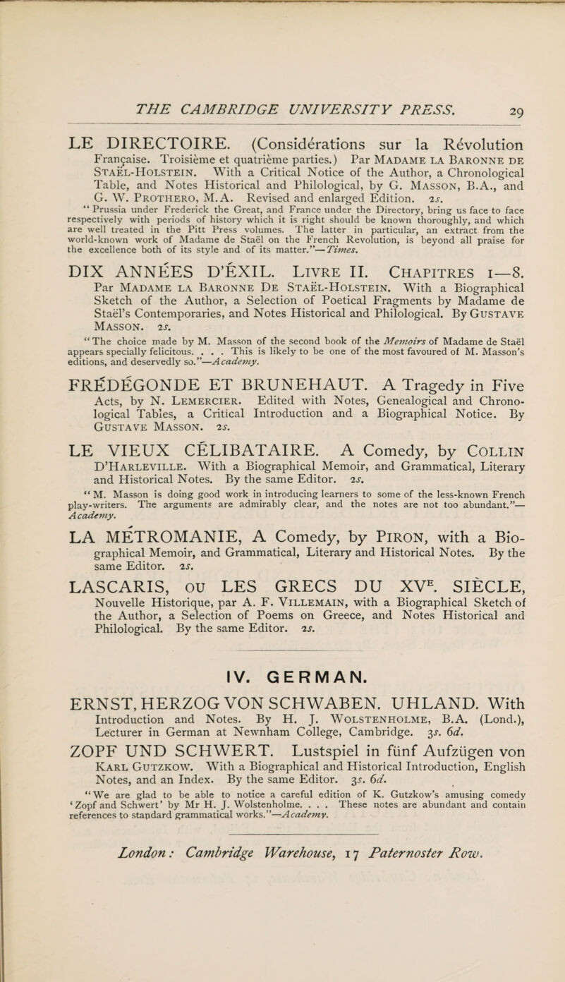 LE DIRECTOIRE. (Considerations sur la Revolution Fran£aise. Troisieme et quatrieme parties.) Par Madame la Baronne de Stael-Holstein. With a Critical Notice of the Author, a Chronological Table, and Notes Historical and Philological, by G. Masson, B.A., and G. W. Prothero, M.A. Revised and enlarged Edition. 2s. “ Prussia under Frederick the Great, and France under the Directory, bring us face to face respectively with periods of history which it is right should be known thoroughly, and which are well treated in the Pitt Press volumes. The latter in particular, an extract from the world-known work of Madame de Stael on the French Revolution, is beyond all praise for the excellence both of its style and of its matter.”—Tunes. DIX ANNEES D’EXIL. Livre II. Chapitres i—8. Par Madame la Baronne De Stael-Holstein. With a Biographical Sketch of the Author, a Selection of Poetical Fragments by Madame de Stael’s Contemporaries, and Notes Historical and Philological. By Gustave Masson. 2 s. “ The choice made by M. Masson of the second book of the Memoirs of Madame de Stael appears specially felicitous. . . . This is likely to be one of the most favoured of M. Masson’s editions, and deservedly so.”—Academy. FREDEGONDE ET BRUNEHAUT. A Tragedy in Five Acts, by N. Lemercier. Edited with Notes, Genealogical and Chrono¬ logical Tables, a Critical Introduction and a Biographical Notice. By Gustave Masson. 2s. LE VIEUX CELIBATAIRE. A Comedy, by Collin D’Harleville. With a Biographical Memoir, and Grammatical, Literary and Historical Notes. By the same Editor. 2s. “ M. Masson is doing good work in introducing learners to some of the less-known French play-writers. The arguments are admirably clear, and the notes are not too abundant.”— A cadeniy. LA METROMANIE, A Comedy, by PlRON, with a Bio¬ graphical Memoir, and Grammatical, Literary and Historical Notes. By the same Editor. 2s. LASCARIS, ou LES GRECS DU XVE. SIECLE, Nouvelle Historique, par A. F. VlLLEMAlN, with a Biographical Sketch of the Author, a Selection of Poems on Greece, and Notes Historical and Philological. By the same Editor. 2s. IV. GERMAN. ERNST, HERZOG VON SCHWABEN. UHLAND. With Introduction and Notes. By H. J. Wolstenholme, B.A. (Lond.), Lecturer in German at Newnham College, Cambridge. 3s. 6d. ZOPF UND SCHWERT. Lustspiel in fiinf Aufziigen von Karl Gutzkow. With a Biographical and Historical Introduction, English Notes, and an Index. By the same Editor. 3s. 6d. “ We are glad to be able to notice a careful edition of K. Gutzkow’s amusing comedy ‘Zopf and Schwert’ by Mr H. J. Wolstenholme. . . . These notes are abundant and contain references to standard grammatical works.”—Academy.