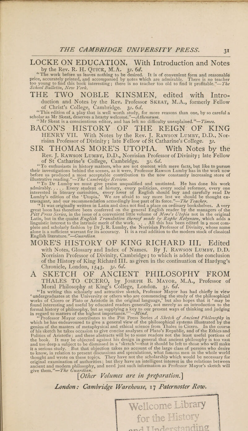 LOCKE ON EDUCATION. With Introduction and Notes by the Rev. R. H. Quick, M.A. $s. 6d. _ “The work before us leaves nothing to be desired. It is of convenient form and reasonable price, accurately printed, and accompanied by notes which are admirable. There is no teacher too young to find this book interesting; there is no teacher too old to find it profitable.”—The School Bullet in, Nezu York. THE TWO NOBLE KINSMEN, edited with Intro- duction and Notes by the Rev. Professor Skeat, M.A., formerly Fellow of Christ’s College, Cambridge. 3^. 6d. “This edition of a play that is well worth study, for more reasons than one, by so careful a scholar as Mr Skeat, deserves a hearty welcome.”—Athenceum. “Mr Skeat is a conscientious editor, and has left no difficulty unexplained.”—Times. BACON’S HISTORY OF THE REIGN OF KING HENRY VII. With Notes by the Rev. J. Rawson Lumby, D.D., Nor- risian Professor of Divinity ; late Fellow of St Catharine’s College. 3^. SIR THOMAS MORE’S UTOPIA. With Notes by the Rev. J. Rawson Lumby, D.D., Norrisian Professor of Divinity; late Fellow of St Catharine’s College, Cambridge. %s. 6d. “ To enthusiasts in history matters, who are not content with mere facts, but like to pursue their investigations behind the scenes, as it were, Professor Rawson Lumby has in the work now before us produced a most acceptable contribution to the now constantly increasing store of illustrative reading.”—The Cambridge Review. “To Dr Lumby we must give praise unqualified and unstinted. He has done his work admirably.Every student of history, every politician, every social reformer, every one interested in literary curiosities, every lover of English should buy and carefully read Dr Lumby’s edition of the ‘Utopia.’ We are afraid to say more lest we should be thought ex¬ travagant, and our recommendation accordingly lose part of its force.”—The Teacher. “ It was originally written in Latin and does not find a place on ordinary bookshelves. Avery great boon has therefore been conferred on the general English reader by the managers of the Pitt Press Series, in the issue of a convenient little volume of More’s Utopia not in the original Latin, but in the quaint English Translation thereof made by Raphe Robynson, which adds a linguistic interest to the intrinsic merit of the work. . . . All this has been edited in a most com¬ plete and scholarly fashion by Dr J. R. Lumby, the Norrisian Professor of Divinity, whose name alone is a sufficient warrant for its accuracy. It is a real addition to the modern stock of classical English literature.”—Guardian. MORE’S HISTORY OF KING RICHARD III. Edited with Notes, Glossary and Index of Names. By J. Rawson Lumby, D.D. Norrisian Professor of Divinity, Cambridge; to which is added the conclusion of the History of King Richard III. as given in the continuation of Hardyng’s Chronicle, London, 1543. 3s. 6d. A SKETCH OF ANCIENT PHILOSOPHY FROM THALES TO CICERO, by Joseph B. Mayor, M.A., Professor of Moral Philosophy at King’s College, London. 3s. 6d. “In writing this scholarly and attractive sketch, Professor Mayor has had chiefly in view ‘ undergraduates at the University or others who are commencing the study of the philosophical works of Cicero or Plato or Aristotle in the original language,' but also hopes that it ‘ may be found interesting and useful by educated readers generally, not merely as an introduction to the formal history of philosophy, but as supplying a key to our present ways of thinking and judging in regard to matters of the highest importance.’”-—Mind. “Professor Mayor contributes to the Pitt Press Series A Sketch of Ancient Philosophy in which he has endeavoured to give a general view of the philosophical systems illustrated by the genius of the masters of metaphysical and ethical science from Thales to Cicero. In the course of his sketch he takes occasion to give concise analyses of Plato’s Republic, and of the Ethics and Politics of Aristotle; and these abstracts will be to some readers not the least useful portions of the book. It may be objected against his design in general that ancient philosophy is too vast and too deep a subject to be dismissed in a ‘sketch’—that it should be left to those who will make it a serious study. But that objection takes no account of the large class of persons who desire to know, in relation to present discussions and speculations, what famous men in the whole world thought and wrote on these topics. They have not the scholarship which would be necessary for original examination of authorities; but they have an intelligent interest in the relations between ancient and modern philosophy, and need just such information as Professor Mayor’s sketch will give them.”—The Guardian. [1Other Volumes are in preparation.]