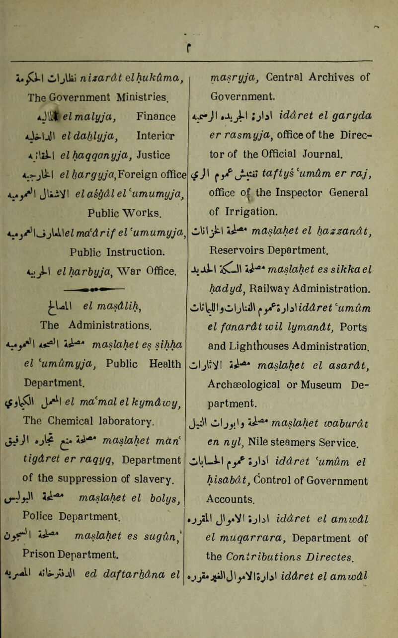 r wljlk! nizardt elhukdma. The Government Ministries. el malyja, Finance el dalilyja, Interior elhaqqanyja, Justice elhargyja^YoTe\gvio^ce if^\ Jli-Vl el asgdl el ’'umumyja, Public Works. t^»jif^\^j\>i\elmddrifel'umumyja^ Public Instruction. el harbyJa^WdiV Office. el masdlih^ The Administrations. ^^•*1 *5:^^’! maslahet es sihha el ''umdmyja, Public Health Department. eZ ma'mal elkymdwy^ The Chemical laboratory. (i^J' ^ maslahet mart: tigdret er raqyq, Department of the suppression of slavery. maslahet el holys, Police Department. maslahet es sugun^ Prison Department. aIU-jojJI ed daftarhdna el masryja, Central Archives of Government. A^jl iddret el garyda er rasmyja^ office of the Direc¬ tor of the Official Journal. iS)\ taftys^'umdm er raj, office 0^ the Inspector General of Irrigation. A^-^* maslahet el hazsandt, Reservoirs Department. Ju JiLl 45^)\ A^-^* maslahet essikkael hadyd, Railway Administration. jUiJl j\^\iddret umum el fanardt toil lymandt, Ports and Lighthouses Administration. vi.1 jltVI is^-^ maslahet el asardt, Archaeological or Museum De¬ partment. JJl vl.1 A^-^* maslahet waburdt en nyl, Nile steamers Service. sl»liL.i-l Sjlil iddret ^umdm el hisabdt, Control of Government Accounts. •jyll J'yVI ;jbl iddret el amwdl el muqarrara, Department of the Contributions Directes. iddret el amwdl