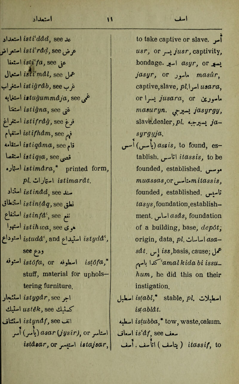 istVddd^ see Jc istVrdd, see jji jt ImI..* 1 istVfa, see jc- islVmdl, see J/* v'j'-' istigrdb, see w ,p J Utugummdja, see j- istigna^ see istifrdg, see istifhdm^ see ^ istiqdma , see istiqsa, see^^aj istimdra ,* printed form. pi, s..»l 1 istimardt. istindd^ see Jiu. istintdq. see jU istinfd\ see istihwa^ see istudd\ and ^IjuUl istydd^, sec istdfa, or Ai^k-1 istdfa,* stuffy material for uphols¬ tering furniture. jlsttL.1 istygdr^see ustik, see oUti-l istyndf, see «-i;l » \ j^\ (^Ij) asar {Jysir)^ or istdtar,OT istajsar^ to take captive or slave. j^\ usr, or captivity, bondage, asyr, or jasyr, or masur^ captive, slave, pZ.lj-1 usara, or jusara, or masuryn. jO'Syrgy, slavle.dealer,joi. ja- syrgyja. % t {^^V) assis, to found, es¬ tablish. itassis, to be founded, established. muassas,or i tass is, founded, established. tasys, foundation,establish¬ ment. ^Ul asds, foundation of a building, base, depdt; origin, data, pi, oUUI asa- sdt, iss,basis, cause; \j^’'amalkidabi issu- hum, he did this on their instigation. J.L-! istabl,* stable, pi. istabldt. aJx-.! istubba* tow, waste,oakum. is^df^ see cjt*-.* % t . i_/u«liI ( ') itO/Ssif^ to