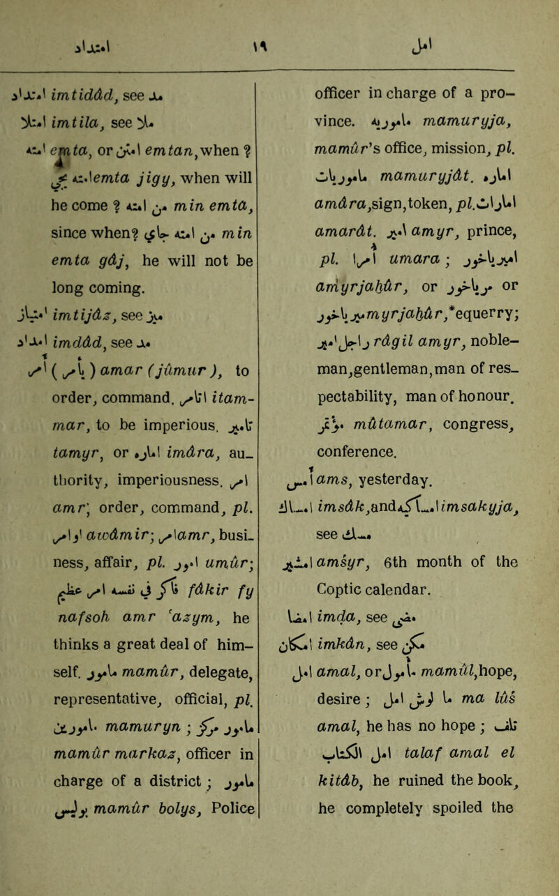 imtila, see % e^ta, or;>*l emtan^when. ? 1^52 AxAemta jigy, when will he come ? mm emtd, since when? (^U ol min emta gdj\ he will not be long coming. jU.' imtijdz, see i'xl imddd, see a* < » ^^{^\)o>mar (jtimur), to order, command. itam- mar, to be imperious. jj.\r tamyr^ or • jh! imdra, au¬ thority, imperiousness, amr\ order, command, pi. )' awdmir-^ ^\amr, busi¬ ness, affair, pi. umdr; C. 1 K M.fl) J ^ fdkir fy\ nafsoh amr 'asym, he thinks a great deal of him¬ self. jy\» mamur, delegate, representative, official, jtjyl. mamuryn ; jyl* mamur markaz^ officer in charge of a district; jy\» fj4y. mamur bolys, Police vince. mamuryja, mamur's office, mission, pi. mamuryjdt, • jl*l a mdr a,sign,token ^ pl.^lji jl*l amardt. j^*\ amyr, prince, pi. I^^l umara; jy-hjv*' arriyrjabdr, or or j ^\j^myrjabd r,*equerry; Jr'J ^dgil amyr, noble¬ man,gentleman, man of res¬ pectability, man of honour. J.\* mdtamar, congress, conference. t ^,\ams, yesterday, ilI— \ imsdk,end\imsakyja, see dl-. ^L»\amsyr, 6th month of the Coptic calendar. Ia*1 imda, see c'C\ imkdn, see » J«1 amal, orJ^U mamiil,hope, desire; J*i j-} [• ma lus amal, he has no hope ; wUiii J.I talaf amal el kitdb, he ruined the book, he completely spoiled the