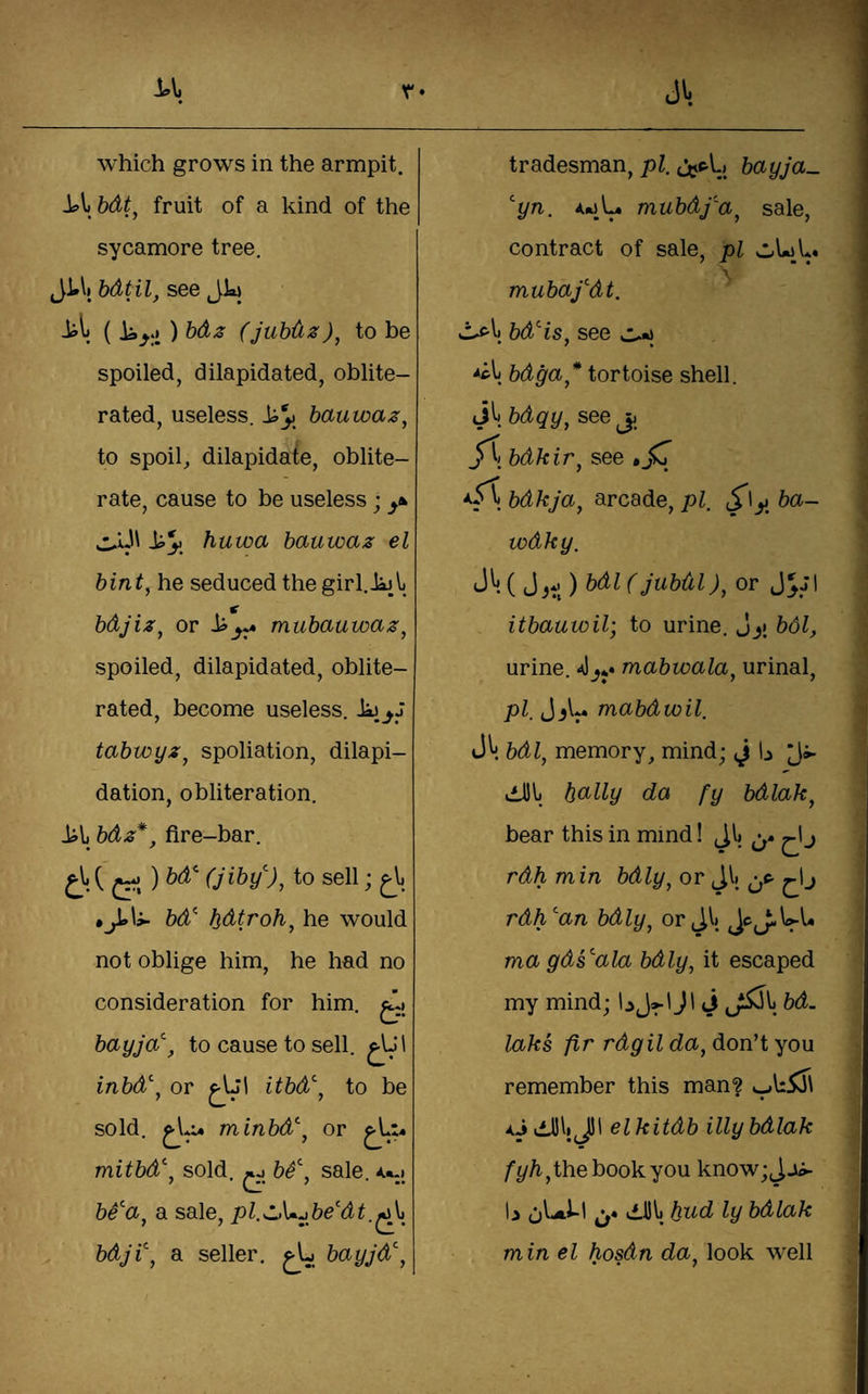 which grows in the armpit. bdt^ fruit of a kind of the sycamore tree. Ji*\( bdtil, see Jk il; ( Ji,,; ) bdz (Jubdz)^ to be spoiled, dilapidated, oblite¬ rated, useless, bauwaz, to spoil, dilapidate, oblite¬ rate, cause to be useless; huwa bauwaz el bint, he seduced the girl.iijl) bdjiz, or mubauwaz, spoiled, dilapidated, oblite¬ rated, become useless. tabwyz, spoliation, dilapi¬ dation, obliteration. bdz*^ fire-bar. ) bd^ (jiby''), to sell; bd^ bdtroh, he would not oblige him, he had no consideration for him. bayja\ to cause to sell. inbd\ or itbd, to be sold. minbd'', or ^L;4 mitbd\ sold, ^ b^\ sale. 4.*.| a sale, pl.z>\^^be'dt,^^ bdji\ a seller, bayjd\ tradesman, pi, bayja- ^yn, mubdf'a, sale, contract of sale, pi wUL. mubafdt. bd^is, see bdga,* tortoise shell. J^. bdqy, see jj /t bdkir, see *jcr bdkja, arcade, pi. ba- wdky. J^. ( ) bdl (jubdl), or itbauwil; to urine, jy bdl, urine. mabwala, urinal, pi, Jmabdwil. bdl, memory, mind; ^ h dJhi bcilly da fy bdlak, bear this in mind! Jlj j rdh m in bdly, or Jlj rdh^an bdly, or Ji) JcJ:.U-U ma gds^ala bdly, it escaped my mind; J1 j bd. laks fir rdgil da, don’t you remember this man? AjiilbiJ)! elkitdb illy bdlak /’^/i,the book you know;Jjii- 6^^' o* bdlak min el hosdn da, look well