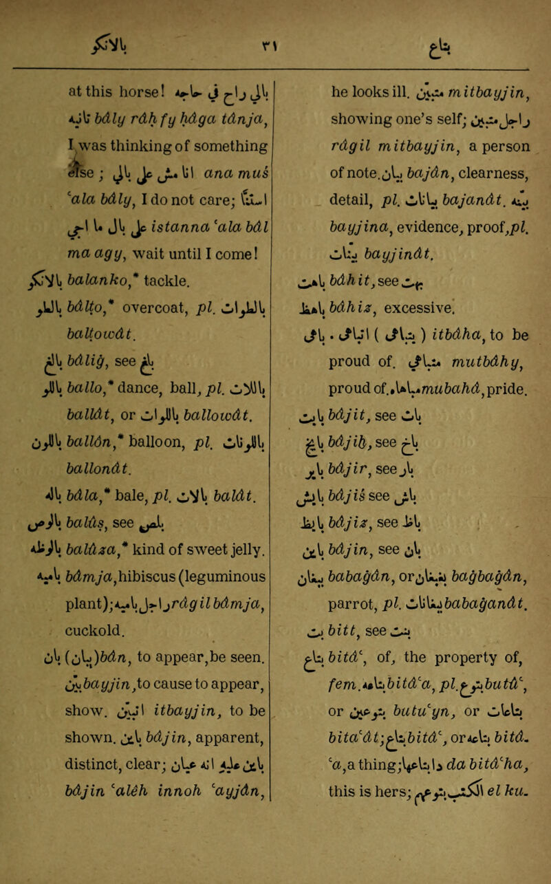 r\ at this horse! J j aJI; bdly rdhfy hdga tdnja^ I, was thinking of something ^se; 4^^. cA* ^! ana mus\ ‘'ala bdly^ I do not care; Vu-.! l« Jl ^ istanna ‘ala bdl ma agy^ wait until I come! balanko* tackle. ^Ul bdlto* overcoat, pi. baUowdt. bdlig, see ballo* dance, ball^ pi. balldt^ or ballowdt. balloon, pi. ballondt. 41) bdla* bale, pi. baldt. balds^ see baldza* kind of sweet jelly. 6(tmya,hibiscus (leguminous plant); jrdgilbdmja^ cuckold. 0^. icJ^^bdn, to appear,be seen. cj^.bayjin,io cause to appear, show. itbayjin, to be shown, bdjin, apparent, distinct, clear; bdjin ‘aUh innoh ‘ayjdn, & • he looks ill. mitbayjin^ showing one’s self; j rdgil mitbayjin, a person of note. jL) bajdn, clearness, _ detail, pi. sl)l‘L bajandt. aij bayjina, evidence, proof,/)^. Cibj bayjindt. * bdhit,see Ji*\, bdh iz. excessive! t/ij. ) itbdha^ to be proud of. (/Li* mutbdhy^ proud of..UL*mw6a/i(t, pride. z^\, bdjit, see vl.1) j\i bdjir^ see j\ JD.l) bdj is see .kj.l) bdjiz^ see ^\i bdjin, see ,^1 babagdn, or^^L;* bagbagdn, parrot, pi. •d^\izbabagandt. bitt, see ^ bitd\ of, the property of, fem.At\i,bitd‘a, pl.^butd^, or butu‘yn, or oLb bita‘di;^tbitd‘, orAcb bitd. ‘a,a. thing;i4frl:)li da bitd‘ha, this is hers; ^el ku.