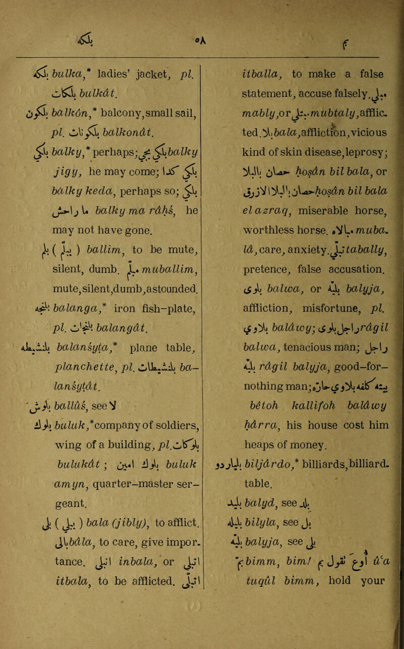 bulka* ladies’ jacket^ pi. o'^i) bulkdt. balkdn* balcony,small sail, pi. balkondt. balky * perhaps;baIky jigy, he may come; 1j5 balky keda, perhaps so; ^J^\J U balky ma rdhs^ he may not have gone. k ( cV. ) ballim^ to be mute^ ' « silent, dumb. ^L. muballim, mute,silent,dumb^astounded. 4^'. balanga* iron fish-plate, pi. balangdt. 4kjidi balansyta* plane table^ planchette^ pi. ba- lansytdt. ballus^ see V iijij 6aZw/c/company of soldiers, wing of a building, pl.cJ^J^^ bulukdt; (j\«l iijl) buluk amyn^ quarter-master ser¬ geant. ) bala (jibly), to afflict. ^^\bdla^ to care, give impor. tance. JJl inbala, or Jjl «» itbala^ to be afflicted. ,\J\ iiballa, to make a false statement, accuse falsely. J*. . m(x6Zy,or i:*.ma6taZt/,afflic. ted.!>li6ciZa,affiictiGn,vicious * kind of skin disease, leprosy; hosdn bilbala^ov hosdn bil bala elazraq^ miserable horse, • worthless horse. *VL« muba. Id, care, anxiety. Jj tabally^ pretence, false accusation. (ibalwa, or Uj balyja, affliction, misfortune, pi. baldwy; jrdgil . balwa, tenacious man; /l, rdgil balyja, good-for- nothing man;6j\‘»-(i bitoh kallifoh baldwy hdrra, his house cost him heaps of money. iijUj biljdrdo,* billiards,billiard, table. Jul) balyd, see jJ., aJ-L bilyla, see Jj balyja, see 1. '^.bimm, bim! ^1 dja | I-' tuqul bimm, hold your