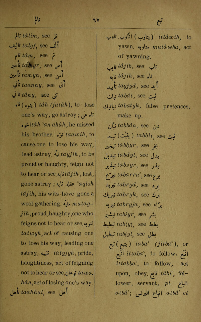 I‘\J tdlim, sec L* II talyf^ see l»lj tdm, see ? taMyr^ see ^1 * ■ ■* tarnyn, see ^-.1 taanny, see Jl ij^tdny, see (Jutdh), to lose one’s way, go astray; ^ .ll ty^\tdh 'an ahdh, he missed his brother. »y tauwih, to cause one to lose his way, m lead astray. tayjih, to be proud or haughty, feign not to hear or see.icXtdjih, lost, gone astray ; ^aqloh tdjih, his wits have gone a wool gathering, mutay- ji/i,proud,haughty,one who feigns not to hear or see.^^^i tatwyh^die^ of causing one to lose his way, leading one astray, tatyjyh, pride, haughtiness, act of feigning not to hear or see. J\.^y tawa. Mn,,act of losing one’s way. ^y»Xtaahhul^ see J*l I I ) ittdwih, to yawn. ^1^1:4 mutdwha^ act of yawning. see ajIt tdj'ihj see #1; jut t(^yjyd, see Jul •• • tabdt, see ^ • * di-rL; tabatyk, false pretences, make up. tabbdn, see jvJ (d-ij) tabbit^ see tabbyr, see JidJ tabdyl^ see Jj^, j^ljtabsyr^ see jl I ' tabarru\ see^y jujM tabryd, see ^y • «»» tabryk^ see iJj, tabryja, see *1^ j<tJ tabsyr^ aee jJl) Ja.kj tabtyt^ see kJaj J-kJ tabtyl^ see Jk> ) taba (jitba'^), or m ^‘1 ittaba^'j to follow. ^’1 ittabba, to follow, act upon, obey, tdbi^ fol¬ lower, servant, pi. ^IJl atbd^; atbd el