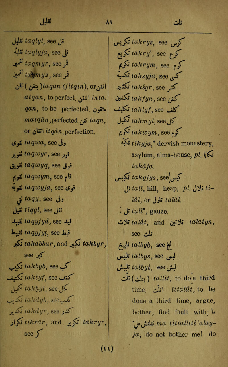 « see J» taqmyr, see J ta^myz, see_)i a ()tctqciri (Jitqin), atqan, to perfect. inta. qan, to be perfected, ma^g^^;^^perfected.^yr taqn, or J\2j\ perfection. taqwa^ see Jj taqwyr, see jy jiyl taqwyq^ see Jy taqwynfij see m *i/»l taqwyja^ see c5y jJ taqy, see Jyl a'gyZ, see Jsr Ji^' taqyjyd, see Jy taqyjyt^ see I»J takabbur, and takbyr, see takbyb^ see taktyfj see Ui'S' takhyl, see takdyb, see^jT takdyr, see jl^ tikrdr, and takryr^ see ct: takry\ see ^ |c/r takrym, see <2^ taksyja^ see taksyr^ see X ud5^ takfyn, see \Ji^> taklyf, see takmyl, see takwym, see ^ *S* tikyja* dervish monastery, asylum, alms-house, pi. \>^ takdja. ^ takyjys, see^j_,*^ JJ tall, hill, heap, Idl, or tuldl. i Jr lull*, gauze. Zt'^taldt, and talatyn, see ^Jj talbyb, see ^ talbys, see talbySy see tallit^ to do a third r) time. ittallit, to be done a third time, argue, bother, find fault with; l« Jc,__^d:i ma tittallits^alay- ja^ do not bother mel do