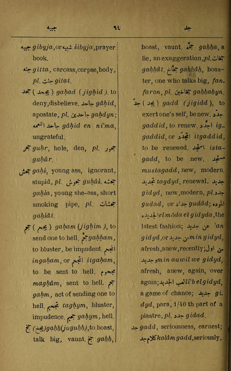 9 ibyJa,ori^^ sibyja,grayer book. *^^gitta, carcass,corpse,body, pi. ) gahad {jighid ). to deny,disbelieve. gdhid^ apostate, pi. gahdyn; Ji»-U gdhid en nTmct, ungrateful. j*r guhr^ hole, den, pi, guhdr, JliT young ass, ignorant, stupid, pi. guhds. gahsa, young she-ass, short smoking pipe, pi. gahsdt. ^ { ^i:) gabcLm (Jighim ), to send one to hell, ^gahham, to bluster, be impudent, ingaham^ or 1 itgaham^ to be sent to hell, maghdm, sent to hell. ^ gahm, act of sending one to hell, taghym, bluster, impudence, gcihym, heW. f (^^)9(^bb(Jugubh),to boast, talk big, vaunt, jj 9abb, boast, vaunt, 9(ibbci', a lie, an exaggeration,pi!.j.Is? gabbdt. t}^ 9abbdb, boas¬ ter, one who talks big, fan. faron, pi. uji-li?' 9abbabyn. ju^ ( jii;) gadd (jigidd ), to • exert one’s self, be new. ^ji:^ gaddid, io renew. ig. gaddid, ov itgaddid, to be renewed. ista- gadd, to be new. af* mustagadd, new, modern. tagdyd, renewal, jii ji<^ gidyd, new,modern, gudad, or j'ji:> guddd; o_,ll a el mdda el gidyda,the\ latest fashion; a4Ji:> jc- ’'an g id yd,or ^-min gidyd, afresh,anew, recently; Jj' c>- iTnin auwilwe gidyd, afresh, anew, again, over again; el gidyd, a game of chance; g L dyd, para, 1/40 th part of a piastre, pi. gidad. gadd, seriousness, earnest; ^'jl^kalAmg add,serXonsly,