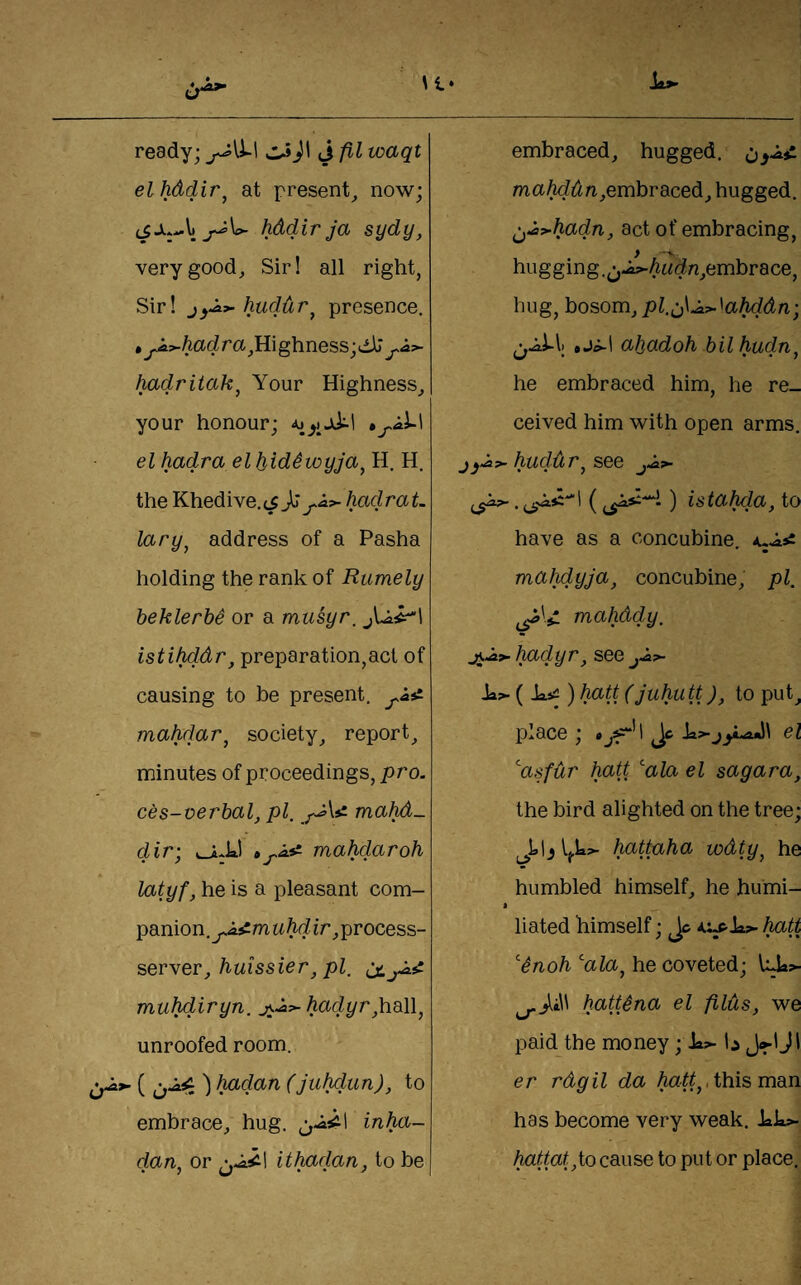 ready; J fil waqt elhddir^ at present^ now; hddir ja sydy, very good, Sirl all right, Sir! j)^^huddr^ presence. • ^;^todra,Highness;dll^i?- hadritak^ Your Highness, your honour; el hadra el JjidSwyJa^ H. H. the Khedive,hadraL lary^ address of a Pasha holding the rank of Rumely beklerbe or a musyr, istihddf', preparation,act of causing to be present, mahdar^ society, report, minutes of proceedings, pro. ces-verbal, pi, mahd- dir: uJ-kl » -As: mahdaroh • y m J • • latyf, he is a pleasant com- panion.^^m uhd ir, process- server,/iwissier, pZ. muhdiryn. Aa(i^r,hall, unroofed room. ') hadan (to embrace, hug. inha- dan, or ithadan, to be embraced, hugged. maMt^^i,embraced, hugged, ^Js>-hadn, act of embracing, hugging.^;,J^Ai^(^n,embrace, hug, bosom, pl.^\ji>-^ahddn; »ji-l ahadoh bil hudn^ he embraced him, he re¬ ceived him with open arms. huddr^ see ) istahda, to have as a concubine. mahdyja, concubine, pi. ^^'■4 mahddy. j^^9~hadyr, see >>- ia?- ( Jaji ) halt (juhutt), to put, place; Jc el ^asfdr halt ala el sagara, the bird alighted on the tree; hatkxha wdty, he humbled himself, he humi- * Hated himself; Jc Iwitt ^noh ala, he coveted; l:^>- hattSna el filds, we paid the money; Ja?- li J<^1 J1 er rdgil da Mtt,, this man has become very weak. Jak>. hattat,io cause to put or place.