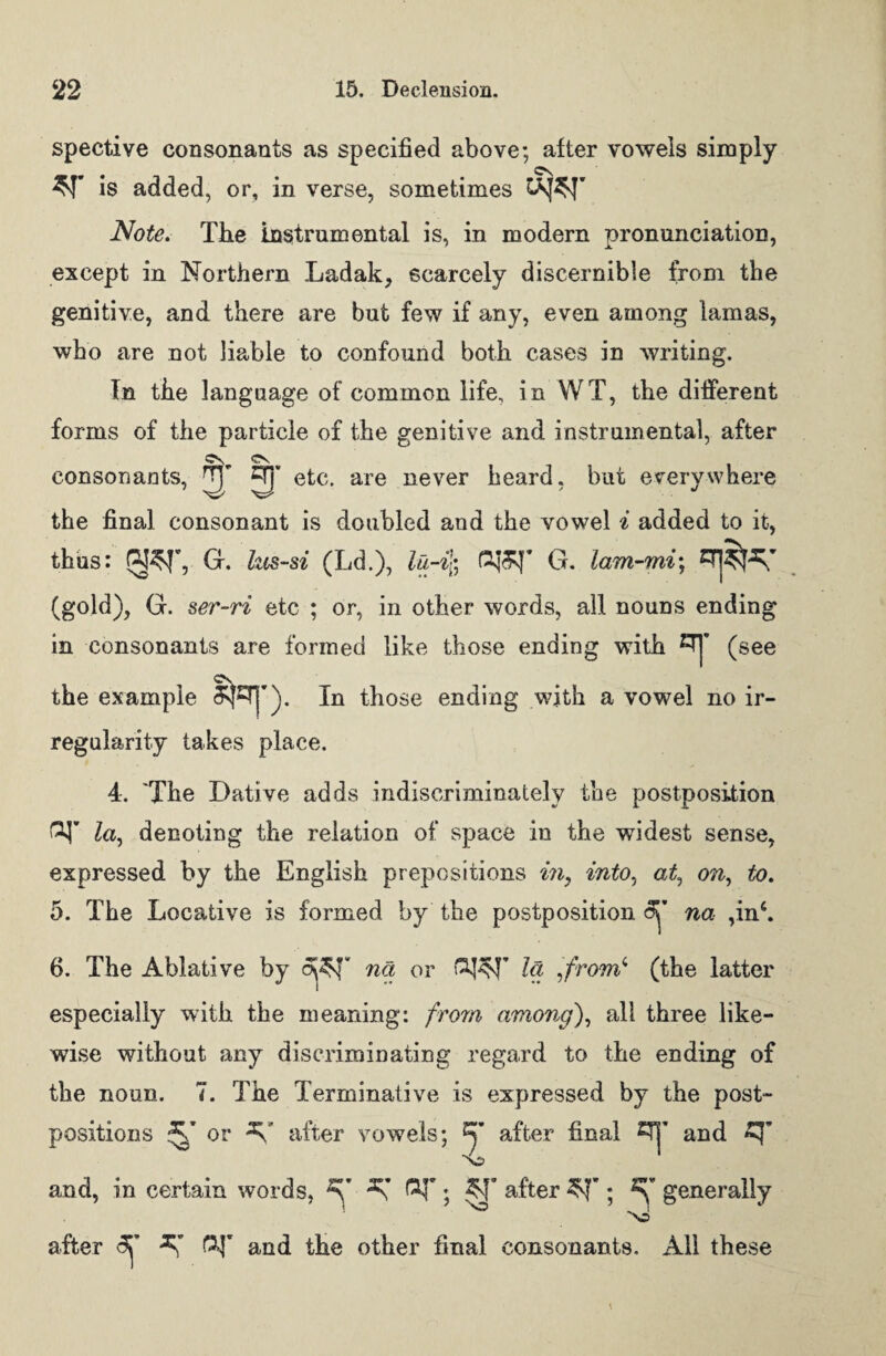 spective consonants as specified above; after vowels simply is added, or, in verse, sometimes Note. The instrumental is, in modern pronunciation, except in Northern Ladak, scarcely discernible from the genitive, and there are but few if any, even among lamas, who are not liable to confound both cases in writing. In the language of common life, in WT, the different forms of the particle of the genitive and instrumental, after etc. are never heard, but everywhere the final consonant is doubled and the vowel i added to it, thus: G. hts-si (Ld.), lu-i'fr &J&T G. lam-mi; (gold), G. ser-ri etc ; or, in other words, all nouns ending in consonants are formed like those ending with ^ (see cv consonants, JTJ the example SpT|'). In those ending with a vowel no ir¬ regularity takes place. 4. 'The Dative adds indiscriminately the postposition GJ la, denoting the relation of space in the widest sense, expressed by the English prepositions in, into, at, on, to. 5. The Locative is formed by the postposition na ,in‘. 6. The Ablative by opT na or la ,from4 (the latter especially with the meaning: from among), all three like¬ wise without any discriminating regard to the ending of the noun. 7. The Terminative is expressed by the post¬ positions or after vowels; y after final CTj’ and and, in certain words, ^ after AJ”; y generally after <3T ^ &T and the other final consonants. All these