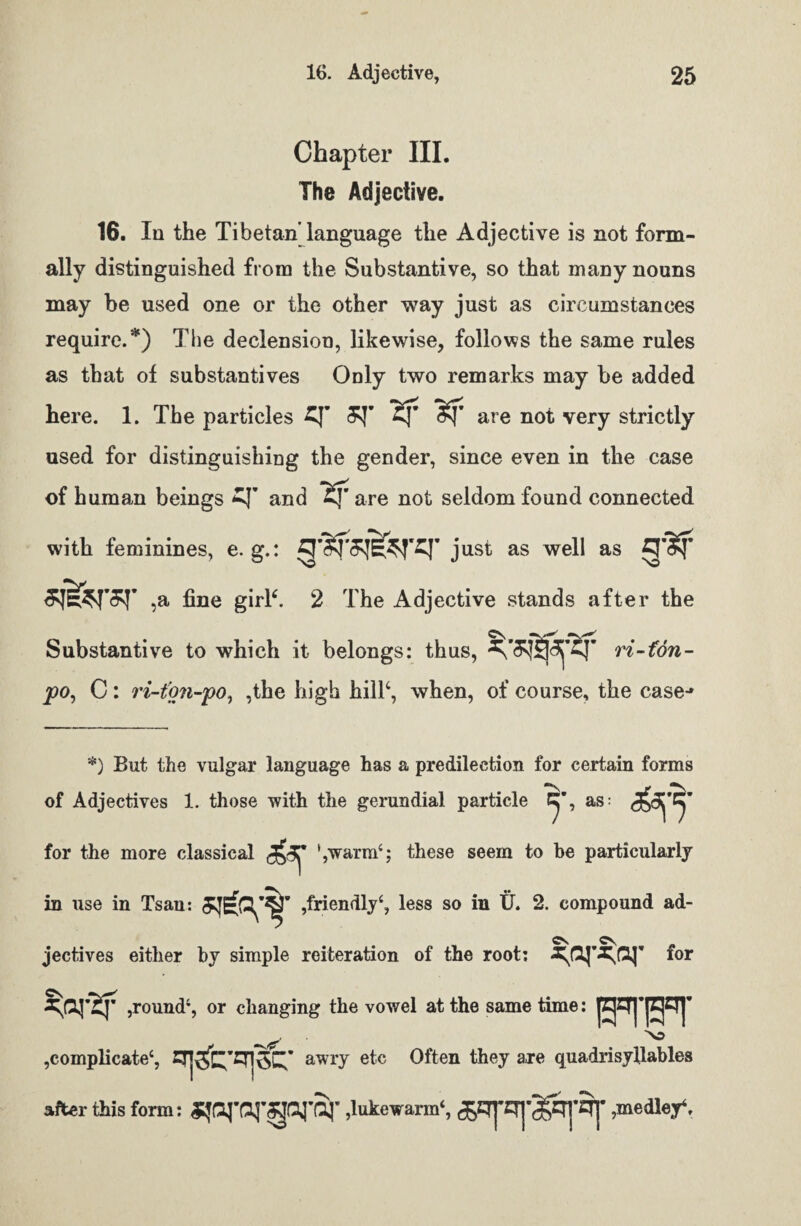 Chapter III. The Adjective. 16. In the Tibetan'language the Adjective is not form¬ ally distinguished from the Substantive, so that many nouns may be used one or the other way just as circumstances require.*) The declension, likewise, follows the same rules as that of substantives Only two remarks may be added here. 1. The particles £J’ 5J’ are not very strictly used for distinguishing the gender, since even in the case of human beings £T and are not seldom found connected with feminines, e. g.: q-Sfsj&rq- just as well as sqi&rsr ,a fine girl*. 2 The Adjective stands after the Substantive to which it belongs: thus, ri-fon- po, C: ri-t'on-po, ,the high hill% when, of course, the case-* *) But the vulgar language has a predilection for certain forms of Adjectives 1. those with the gerundial particle as; for the more classical aSaf' ,warm4; these seem to be particularly in use in Tsan: ,friendly4, less so in U. 2. compound ad- CS C\ jectives either by simple reiteration of the root: for ^of2f ,round4, or changing the vowel at the same time: mm , complicate4, sjjsc'sijsc: awry etc Often they are quadrisyllables after this form: Ss’orarsprq-,lukewarm1, ^qj-cn-^qiOT .medley*.