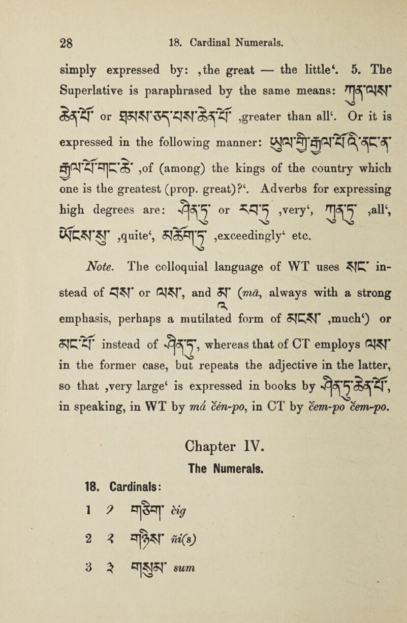 simply expressed by: ,the great — the little4. 5. The Superlative is paraphrased by the same means: No <5df2f or ,greater than all1. Or it is expressed in the following manner: ,of (among) the kings of the country which one is the greatest (prop, great)?4. Adverbs for expressing high degrees are: 3^’^’ or ^q-=5 ,very‘, HKy ,all‘, ' 'No No NO 'no SjWTST ,quite4, exceedingly4 etc. xb Note. The colloquial language of WT uses in¬ stead of or GJ$T9 and (m«, always with a strong emphasis, perhaps a mutilated form of ,much4) or instead of whereas that of CT employs No in the former case, but repeats the adjective in the latter, so that ,very large4 is expressed in books by in speaking, in WT by ma cen-po, in CT by cem-po cem-po. Chapter IV. The Numerals. 18. Cardinals: 1 9 qj§qr Ug 2 3 ni(s) 3 3 sum