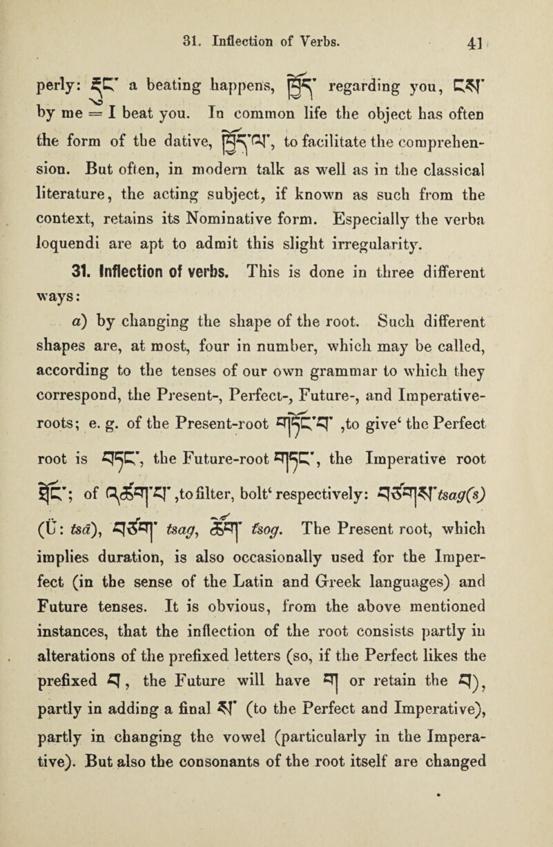 perly: a beating happens, regarding you, by me — I beat you. In common life the object has often the form of tbe dative, to facilitate the comprehen¬ sion. But often, in modem talk as well as in the classical literature, the acting subject, if known as such from the context, retains its Nominative form. Especially the verba loquendi are apt to admit this slight irregularity. 31. Inflection of verbs. This is done in three different ways: a) by changing the shape of the root. Such different shapes are, at most, four in number, which may be called, according to the tenses of our own grammar to which they correspond, the Present-, Perfect-, Future-, and Imperative- roots; e. g. of the Present-root ,to give4 the Perfect root is the Future-root ETJ^C^, the Imperative root Ij£'; of Q^T|’Cr ,to filter, bolt4 respectively: .. ft ^_ (U: tsa), tsag, fsog. The Present root, which implies duration, is also occasionally used for the Imper¬ fect (in the sense of the Latin and Greek languages) and Future tenses. It is obvious, from the above mentioned instances, that the inflection of the root consists partly in alterations of the prefixed letters (so, if the Perfect likes the prefixed ^ , the Future will have 0[j or retain the % partly in adding a final (to the Perfect and Imperative), partly in changing the vowel (particularly in the Impera¬ tive). But also the consonants of the root itself are changed