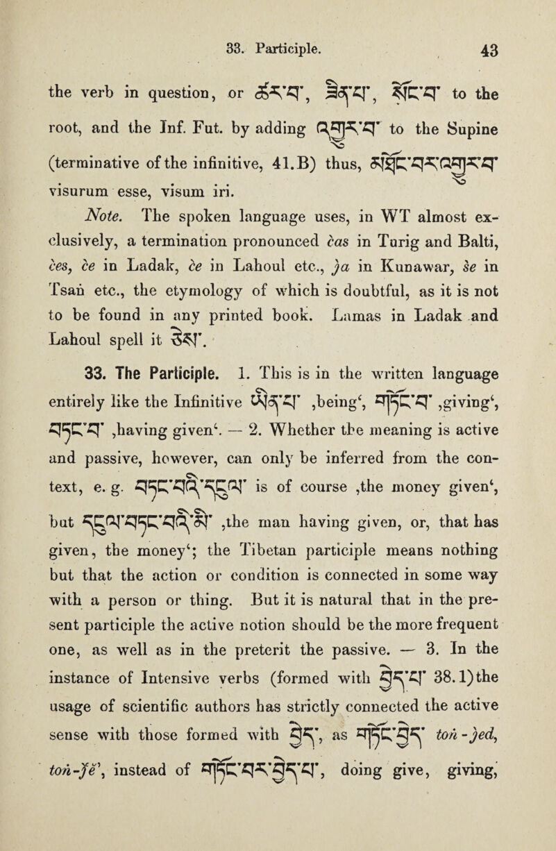 the verb in question, or <**/q-, IcTO’, ?fq-q* to the root, and the Inf. Fat. by adding qzTjq’q’ to the Supine N~ (terrainative of the infinitive, 41. B) thus, ^tq^Q^q- . . ''o visurum esse, visum in. Note. The spoken language uses, in WT almost ex¬ clusively, a termination pronounced cas in Turig and Balti, ces, ce in Ladak, be in Lahoul etc., ja in Kunawar, se in Tsan etc., the etymology of which is doubtful, as it is not to be found in any printed book. Lamas in Ladak and “V Lahoul spell it \5^J\ 33. The Participle. 1. This is in the written language entirely like the Infinitive UsJ^’q’ ,being4, ^Tj^’q’ ,giving4, q'pr ,having given4. — 2. Whether the meaning is active and passive, however, can only be inferred from the con- c\. text, e. g. <jpw^or is of course ,the money given4, but ^Cfq’q^Q’qQ^q* ,the man having given, or, that has given, the money4; the Tibetan participle means nothing but that the action or condition is connected in some way with a person or thing. But it is natural that in the pre¬ sent participle the active notion should be the more frequent one, as well as in the preterit the passive. — 3. In the instance of Intensive verbs (formed wdtli 38.1) the usage of scientific authors has strictly connected the active sense with those formed with as ton - jed, ton-Je\ instead of doing give, giving,