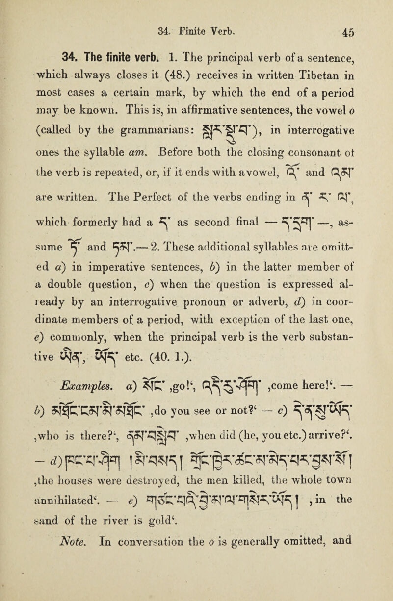 34. The finite verb. 1. The principal verb of a sentence, which always closes it (48.) receives in written Tibetan in most cases a certain mark, by which the end of a period may be known. This is, in affirmative sentences, the vowel o (called by the grammarians: in interrogative ones the syllable am. Before both the closing consonant ot the verb is repeated, or, if it ends with avowel, and are written. The Perfect of the verbs ending in which formerly had a ^ as second final - ^ —, as¬ sume and — 2. These additional syllables are omitt¬ ed a) in imperative sentences, b) in the latter member of a double question, c) when the question is expressed al- jeady by an interrogative pronoun or adverb, d) in coor¬ dinate members of a period, with exception of the last one, e) commonly, when the principal verb is the verb substan¬ tive etc. (40. 1.). Examples. a) ,go!‘, ,come here!4. — o ,do you see or not?1 — c) ,who is there?4, ,when did (he, you etc.) arrive?4. - d) pcci'^j*T] ] | ,the houses were destroyed, the men killed, the whole town annihilated1 — e) J ,in the sand of the river is gold4. Note. In conversation the o is generally omitted, and