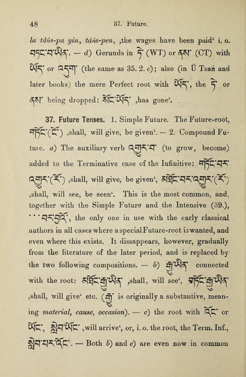 la tdns-pa yin, tans-pen, ,the wages have been paid* i. o. q^-q-djaf. - d) Gerunds in y (WT) or <3j$I' (CT) with or (the same as 35. 2. c); also (in U Tsan and >o later books) the mere Perfect root with , the y or being dropped: ,has gone*. . 37. Future Tenses. 1. Simple Future. The Future-root, ETj^C^(C^) ,shall, will give, be given*. — 2. Compound Fu¬ ture. a) The auxiliary verb 0° growj become) added to the Terminative case of the Infinitive: =!j^-qq will give, be given*, No ,shall, will see, be seen*. This is the most common, and, together with the Simple Future and the Intensive (39.), the only one in use with the early classical authors in all cases where a special Future-root is wanted, and even where this exists. It dissappears, however, gradually from the literature of the later period, and is replaced by f cv the two following compositions. — 5) connected with the root: ,shall, will see*, \j >o ,shall, will give* etc. (zjj* is originally a substantive, mean¬ ing material, cause, occasion). — c) the root with Q^’ or ,will arrive*, or, i. o. the root, the Term. Inf., fjqwfc- . — Both b) and c) are even now in common