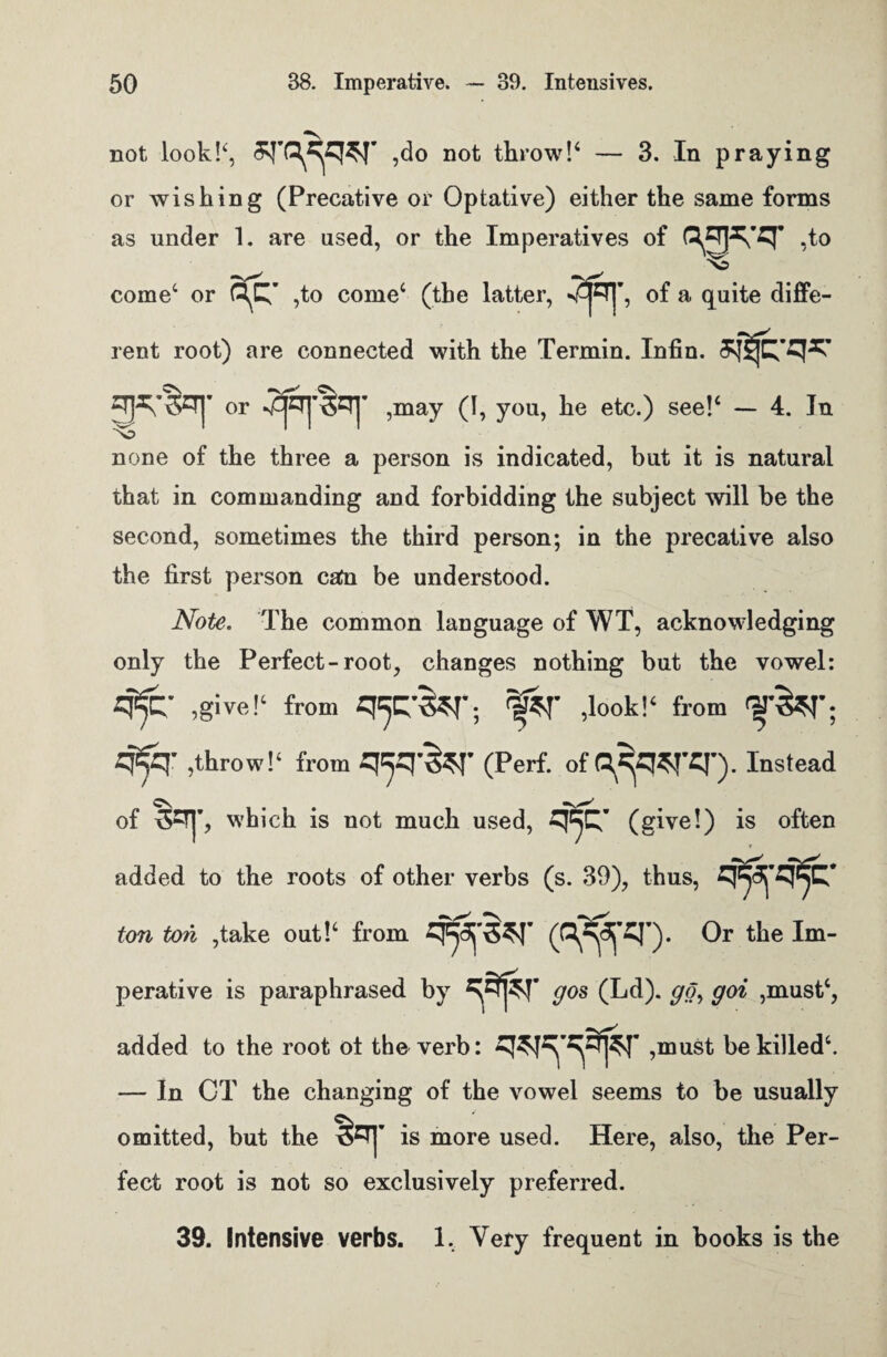 not look!<:, ,do not throw!4 — 3. In praying or wishing (Precative or Optative) either the same forms as under 1. are used, or the Imperatives of ,t° come4 or ,to come4 (the latter, of a quite diffe¬ rent root) are connected with the Termin. Infin. 3$jtqs: ^•50] or ,may (I, you, he etc.) see!4 — 4. In none of the three a person is indicated, but it is natural that in commanding and forbidding the subject will be the second, sometimes the third person; in the precative also the first person cato be understood. Note. The common language of WT, acknowledging only the Perfect-root, changes nothing but the vowel: q-^- ,give!4 from q^q-^-; l&r ,look!‘ from fjr&T; q^q' ,throw!1 from q^q-^f- (Perf. of^q^rq-). Instead of OTj’, which is not much used, (give!) is often added to the roots of other verbs (s. 39), thus, q^-q^q- ton ton ,take out!4 from ’)• 0* the Im“ perative is paraphrased by gos (Ld). go, goi ,must4, added to the root ot the verb: ,must be killed4. — In CT the changing of the vowel seems to be usually omitted, but the &Tj’ is more used. Here, also, the Per¬ fect root is not so exclusively preferred. 39. Intensive verbs. 1. Very frequent in books is the