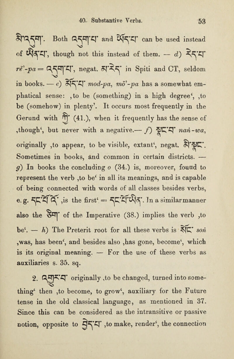 and can be used instead of ufcjTT, though not this instead of them. — d) re'-pa = C^ZTjTJ’, negat. in Spiti and CT, seldom in books. — e) mod-pa, mo'-pa has a somewhat em- phatical sense: ,to be (something) in a high degree4, ,to be (somehow) in plenty’. It occurs most frequently in the Gerund with (41.), when it frequently has the sense of , though4, but never with a negative.— /) nan-wa, originally ,to appear, to be visible, extant4, negat. Sometimes in books, and common in certain districts. — g) In books the concluding o (34.) is, moreover, found to represent the verb ,to be4 in all its meanings, and is capable of being connected with words of all classes besides verbs, e. g. ^ ,is the first4 = In a similar manner also the S=r|’ of the Imperative (33.) implies the verb ,to be4. — K) The Preterit root for all these verbs is son ,was, has been4, and besides also ,has gone, become4, which is its original meaning. — For the use of these verbs as auxiliaries s. 35. sq. 2. originally ,to be changed, turned into some- thing4 then ,to become, to grow4, auxiliary for the Future tense in the old classical language, as mentioned in 37. Since this can be considered as the intransitive or passive notion, opposite to ,to make, render4, the connection