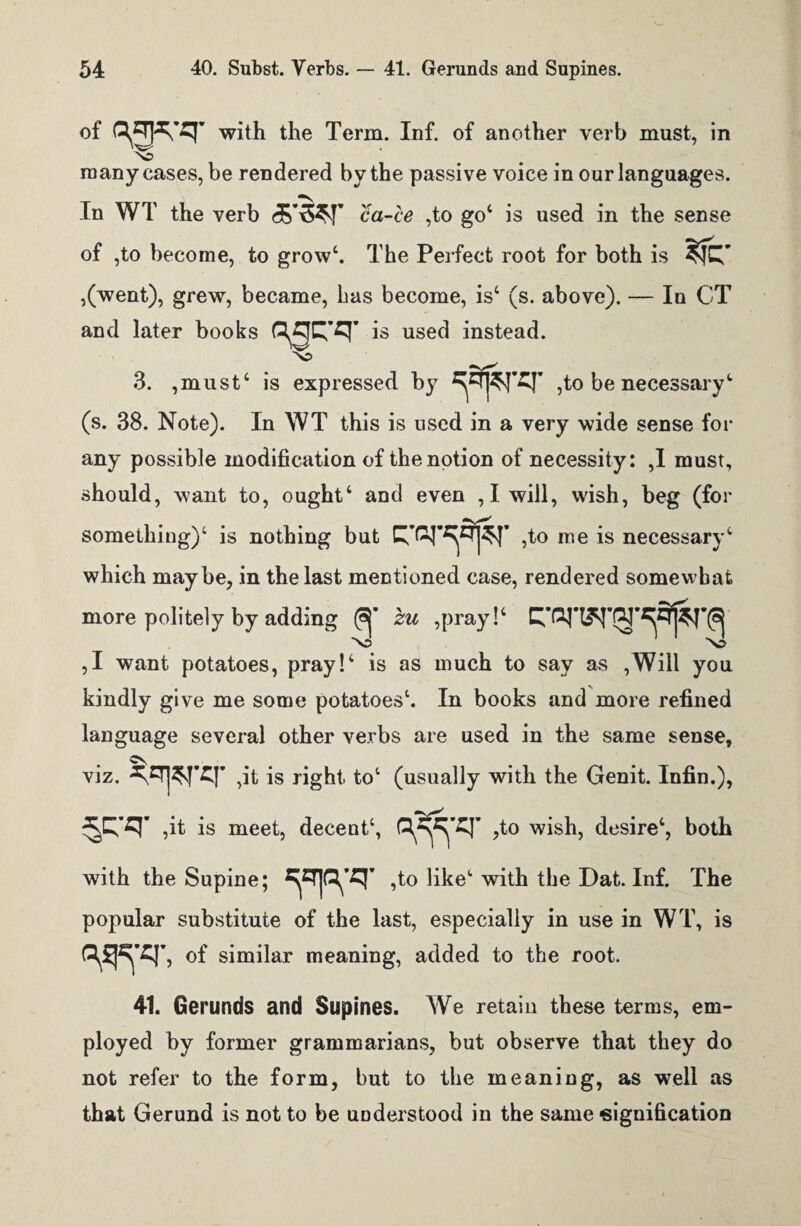 °f with the Term. Inf. of another verb must, in many eases, be rendered by the passive voice in our languages. In WT the verb d&’tW ca-ce ,to go4 is used in the sense of ,to become, to grow4. The Perfect root for both is ,(went), grew, became, has become, is4 (s. above). — In CT and later books aacq- is used instead. 3. ,must‘ is expressed by ,to be necessary1 (s. 38. Note). In WT this is used in a very wide sense for any possible modification of the notion of necessity: ,1 must, should, want to, ought4 and even , I will, wish, beg (for something)4 is nothing but ,to me is necessary4 which maybe, in the last mentioned case, rendered somewhat more politely by adding zu ,pray!‘ \J X? ,1 want potatoes, pray!4 is as much to say as ,Will you kindly give me some potatoes4. In books and more refined language several other verbs are used in the same sense, C\ viz. ,it is right. to‘ (usually with the Genit. Infin.), ,it is meet, decent4, ,to wish, desire4, both with the Supine; ,to like4 with the Dat. Inf. The popular substitute of the last, especially in use in WT, is <Wr, of similar meaning, added to the root. 41. Gerunds and Supines. We retain these terms, em¬ ployed by former grammarians, but observe that they do not refer to the form, but to the meaning, as well as that Gerund is not to be understood in the same signification