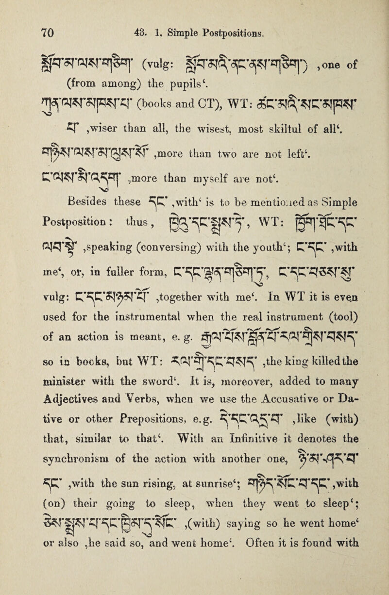 (vulg: |jq^'3p,W^^-) ,one of (from among) the pupils4. ^•(WSjpsrcr (books and CT), WT: (fe'qC^q’SipSr q’ ,wiser than all, the wisest, most skiltul of ali‘. £$*roi*rsraKj^f ,more than two are not left4. \/ ,more than myself are not4. Besides these T ,with4 is to be mentioned as Simple Postposition: thus, ^CPT’ WT: ,speaking (conversing) with the youth4; ,with me4, or, in fuller form, ' ' ''O vulg: ,together with me4. In WT it is even used for the instrumental when the real instrument (tool) of an action is meant, e. g. so in books, but WT: qq'^q’q^’ ,the king killed the minister with the sword4. It is, moreover, added to many Adjectives and Verbs, when we use the Accusative or Da¬ tive or other Prepositions, e.g. , like (with) that, similar to that4. With an Infinitive it denotes the synchronism of the action with another one, *F ,with the sun rising, at sunrise4; ,v/ith (on) their going to sleep, when they went to sleep4; S?rp,q'^'|5r^Cr ,(with) saying so he went home1 or also ,he said so, and went home4. Often it is found with