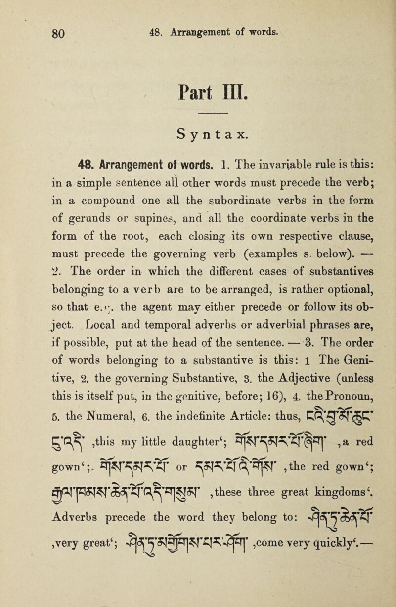 Part III. Syntax. 48. Arrangement of words. 1. The invariable rule is this: in a simple sentence all other words must precede the verb; in a compound one all the subordinate verbs in the form of gerunds or supines, and all the coordinate verbs in the form of the root, each closing its own respective clause, must precede the governing verb (examples s. below). — 2. The order in which the different cases of substantives belonging to a verb are to be arranged, is rather optional, so that e.<\ the agent may either precede or follow its ob¬ ject. Local and temporal adverbs or adverbial phrases are, if possible, put at the head of the sentence. — 3. The order of words belonging to a substantive is this; 1 The Geni¬ tive, 2. the governing Substantive, 8. the Adjective (unless this is itself put, in the genitive, before; 16), 4. the Pronoun, 5. the Numeral, 6. the indefinite Article: thus, ,tbis my little daughter4; ,a red gown4or ,the red gown‘; ,these three great kingdoms4. Adverbs precede the word they belong to: ,very great4; ,come very quickly4.—