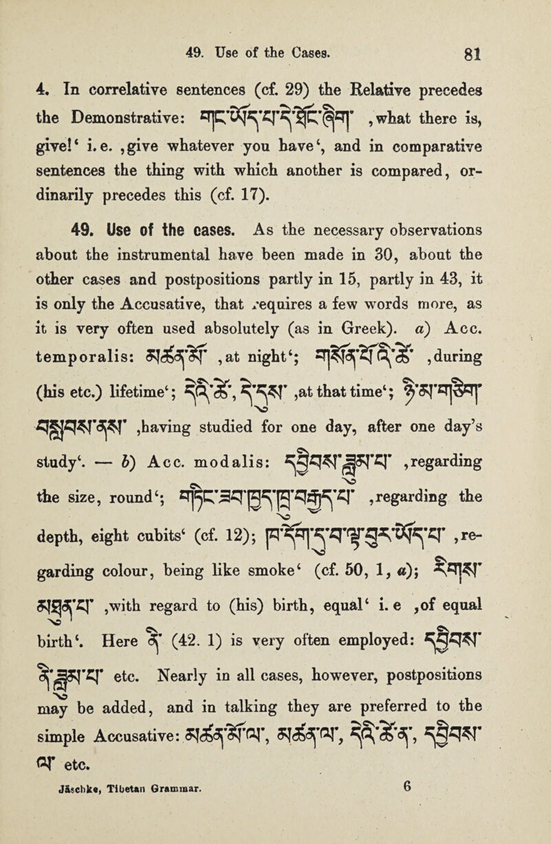 4. In correlative sentences (cf. 29) the Relative precedes the Demonstrative: , what there is, give!* i.e. ,give whatever you have*, and in comparative sentences the thing with which another is compared, or¬ dinarily precedes this (cf. 17). 49. Use of the cases. As the necessary observations about the instrumental have been made in 30, about the other cases and postpositions partly in 15, partly in 43, it is only the Accusative, that requires a few words more, as it is very often used absolutely (as in Greek), a) Acc. temporalis: ,at night*; , during (his etc.) lifetime*; >&t that time*; ,having studied for one day, after one day’s study*. — b) Acc. modalis: Regarding the size, round*; , regarding the depth, eight cubits* (cf. 12); Re¬ garding colour, being like smoke* (cf. 50, 1, #); ^Tj^T ,with regard to (his) birth, equal* i. e ,of equal birth*. Here ^ (42. 1) is very often employed: *^q*r etc. Nearly in all cases, however, postpositions may be added, and in talking they are preferred to the simple Accusative: GT, Of etc. J&schke, Tibetan Grammar. 6