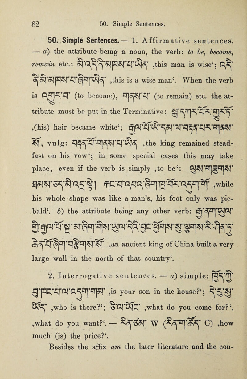 50. Simple Sentences.— 1. Affirmative sentences. — a) the attribute being a noun, the verb: to be, become, remain etc.: ,this man is wise4; ,this is a wise man4. When the verb is (to become), (to remain) etc. the at- NO tribute must be put in the Terminative: ,(his) hair became white1; it, vuig: ,the king remained stead¬ fast on his vow4; in some special cases this may take place, even if the verb is simply ,to be4: ,while his whole shape was like a man’s, his foot only was pie¬ bald4. b) the attribute being any other verb: S'TO°r I' .an ancient king of China built a very large wall in the north of that country4. 2. Interrogative sentences. — a) simple: g-pC:-q-farq^CT|-qpr 5is your son in the house?4; Ns ,who is there?4; ,what do you come for?4, ,what do you want?4. — w (^'=rf^' c) ,how much (is) the price?4. Besides the affix am the later literature and the con-