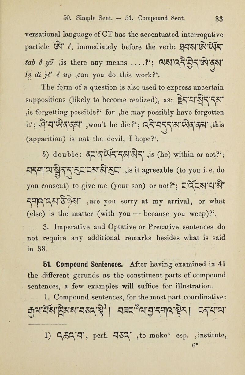 versational language of CT has the accentuated interrogative particle e, immediately before the verb: fab e yo’ ,is there any means_?‘; la di )e’ e nil ,can you do this work?1. The form of a question is also used to express uncertain cs suppositions (likely to become realized), as: ,is forgetting possible?1 for ,he may possibly have forgotten it1; 3’SnS^opq* ,won’t he die?1; ,this (apparition) is not the devil, I hope?4. b) double: 3jC,3j,3K,W^' ,is (he) within or not?-; ,is it agreeable (to you i. e. do >c> you consent) to give me (your son) or not?4; ,are you sorry at my arrival, or what (else) is the matter (with you — because you weep)?4. 3. Imperative and Optative or Precative sentences do not require any additional remarks besides what is said in 38. 51. Compound Sentences. After having examined in 41 the different gerunds as the constituent parts of compound sentences, a few examples will suffice for illustration. 1. Compound sentences, for the most part coordinative: j qarVg^p^j cyfq'or 1) ? perf. ^30^ ,to make4 esp. institute, 6*