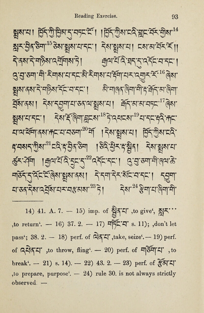 wren I^^’rc^gp^^r14 &r§pr*r^r i wq i wrsr^^C'|! I 0nj'2fo;-^-al^-q-^-1 ^•g'OT| • §j ■ ^rT|^-q^c;-|j-^q]^rq-l^r]-q^-^^;X: 16 (^T wrapr^q^^-q*^:' j Sffopil ^r^gqfJT«^ors?rq | ^sr*r«i,5c;’17<^r WPT^C*1 ^^qi'^-18^qq^'19q^c:-^q- q-(q-^T]-^-^q-q-q3=T|'209f |^wq| g^rcS;- ^^•^•^•q-^- j SgFf «T«f^TB^rq^-qySRT 23 S | ^T24 l^'^'Sj' 14) 41. A. 7. — 15) imp. of ,to give4, ST ,to return4. — 16) 37. 2. — 17) s. 11); ,don’t let pass4; 38. 2. — 18) perf. of PJ5^£J’ ,take, seize4.— 19)perf. of Q^<3^£|’ ,to throw, fling4. — 20) perf. of ,to break4. — 21) s. 14). — 22) 43. 2. — 23) perf. of §ST*r ,to prepare, purpose4. — 24) rule 30. is not always strictly observed —