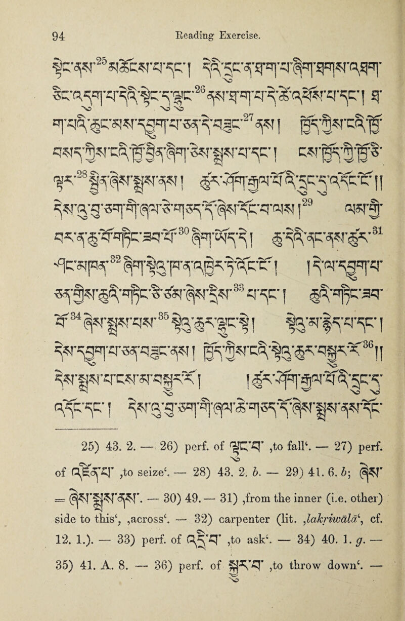 Scq^'cj'^S;;^K'«;;f c-26^'S|'=r] 1 ^ >0 N5 ^;28 | j |29 fljsr§’ ^'^•jf^-gq-cf30 ^qj-E^-q | 31 •^sipr 32 | ] ^ar^ST X3 33 q-^c | ,§S;q]Vaq- «f34 ^r|^rq^r35 i I ^•^q|-q--5^q^-^ ] g5;^-cq1-^’^,qgq-K36|| ~S5 ' V ^•^•q-q^-q-qg« | | ^v^'|pr^'fpr 25) 43. 2. — 26) perf. of <?JC'q’ ,to fall1. — 27) perf. Nd of ojtafq- ,to seize1. — 28) 43. 2. b. — 29) 41. 6. b- S$T = — 30) 49. — 31) ,from the inner (i.e. other) side to this4, ,across6. — 32) carpenter (lit. ,laJcriwdla\ cf. 12. 1.). — 33) perf. of C^'£J' ,to ask6. — 34) 40. 1. g. — 35) 41. A. 8. — 36) perf. of ,to throw down6. —