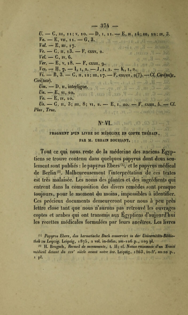 U. — C, III, 11 ; V, 10. — D, I, 11.— E, n, i4; iii, la; iv, 3. Va. — E, VII, 11. — G, 3. Val. — E, III, 17. , - - Ve. — G, II, i3. — F, cxxv, a. . , 1 . ^ Vel. — C, IV, 6. ; P Ver. — E, V, 18. — F, cxxii, 9. ^ a . . ’ Ves, — H, 7. — I, I, 2. — J, I, 2. — K., I, a, _ Fl'. — B, 3. — G, II, 13; III, 17. — F, GXLvii, 3(?).-r-Gf. Cwi(taùe, Cim{tate). i Um. — D, H, interligne. , Un. — E, VI, 30. Vo. — E, IV, 10. Us. — G, II, 3; III, 8; VI, a. — E, i, ao. — F, cxxii, 4. — Gf. Plus,Trus. N'-VI. , FRAGMENT D’DW LIVRE DE MÉDECINE EN COPTE TllÉBAIN, PAR M. URBAIN BOURUNT. : Tout ce qui nous reste de la raédecino des anciens Égyp¬ tiens se trouve contenu dans quelques papyrus dont deux seu¬ lement sont publiés : le papyrus Ebers et le papyrus médical de Berlin Malheureusement l’inlerprétalion de‘ces textes est très malaisée. Les noms des plantes et des ingrédients qui entrent dans la composition des divers remèdes sont presque toujours, pour le moment du moins, impossibles à identifier. Ces précieux documents demeureront pour nous à peu près lettre close tant que nous n’aurons pas retrouvé les ouvrages coptes et arabes qui ont transmis aux Egyptiens d’aujourd’hui les recettes médicales formulées par leurs ancêtres. Les livres C) Papyros Ebers, das hermelùche Buch comervirl in der Universitàts-Biblio- thekzu Leipzig. Leipzig, 1875, a vol. in-folio, x»i-ia6 p., 109 pl. 0) H. Bnigsch, Rectieil de monwnenls, I. Il; cf. Notice raisonnée d’un Traité médical datant du sir' siècle avant notre ère. Leipzig, i8ü3, in-/i, iii-ao p., 1 |il.