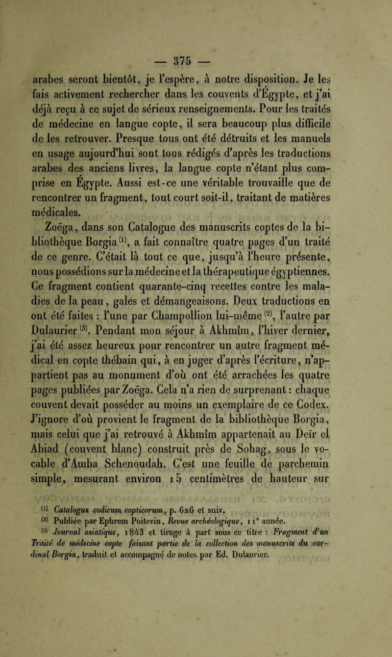 arabes seront bientôt, je l’espère, à notre disposition. Je les fais activement rechercher dans les couvents d’Egypte, et j’ai déjà reçu à ce sujet de sérieux renseignements. Pour les traités de médecine en langue copte, il sera beaucoup plus difficile de les retrouver. Presque tous ont été détruits et les manuels en usage aujourd’hui sont tous rédigés d’après les traductions arabes des anciens livres, la langue copte n’étant plus com¬ prise en Egypte. Aussi est-ce une véritable trouvaille que de rencontrer un fragment, tout court soit-il, traitant de matières médicales. Zoëga, dans son Catalogue des manuscrits coptes de la bi¬ bliothèque Borgia^^', a fait connaître quatre pages d’un traité de ce genre. C’était là tout ce que, jusqu’à l’heure présente, nous possédions sur la médecine et la thérapeutique égyptiennes. Ce fragment contient quarante-cinq recettes contre les mala¬ dies de la peau, gales et démangeaisons. Deux traductions en ont été faites : l’une par Champollion lui-même l’autre par Dulaurier Pendant mon séjour à Akhmîm, l’hiver dernier, j’ai été assez heureux pour rencontrer un autre fragment mé¬ dical en copte thébain qui, à en juger d’après l’écriture, n’ap¬ partient pas au monument d’où ont été arrachées les quatre pages publiées par Zoëga. Cela n’a rien de surprenant : chaque couvent devait posséder au moins un exemplaire de ce Codex. J’ignore d’où provient le fragment de la bibliothèque Borgia, mais celui que j’ai retrouvé à Akhmîm appartenait au Deïr el Abiad (couvent blanc) construit près de Sohag, sous le vo¬ cable d’Amba Schenoudah. C’est une feuille de parchemin simple, mesurant environ i5 centimètres de hauteur sur U) Catalogua codicum copticorum, p. 626 et suiv. O) Publiée parEphrem Poitevin, Revue archéologique, 11' année. 0) Journal asiatique, i8é3 et tirage à part sous ce titre : Fragment d’un Traité de médecine copte faisant partie de la collection des manuscrits du car¬ dinal Borgia, traduit et accompagné de notes par Ed. Dulaurier.