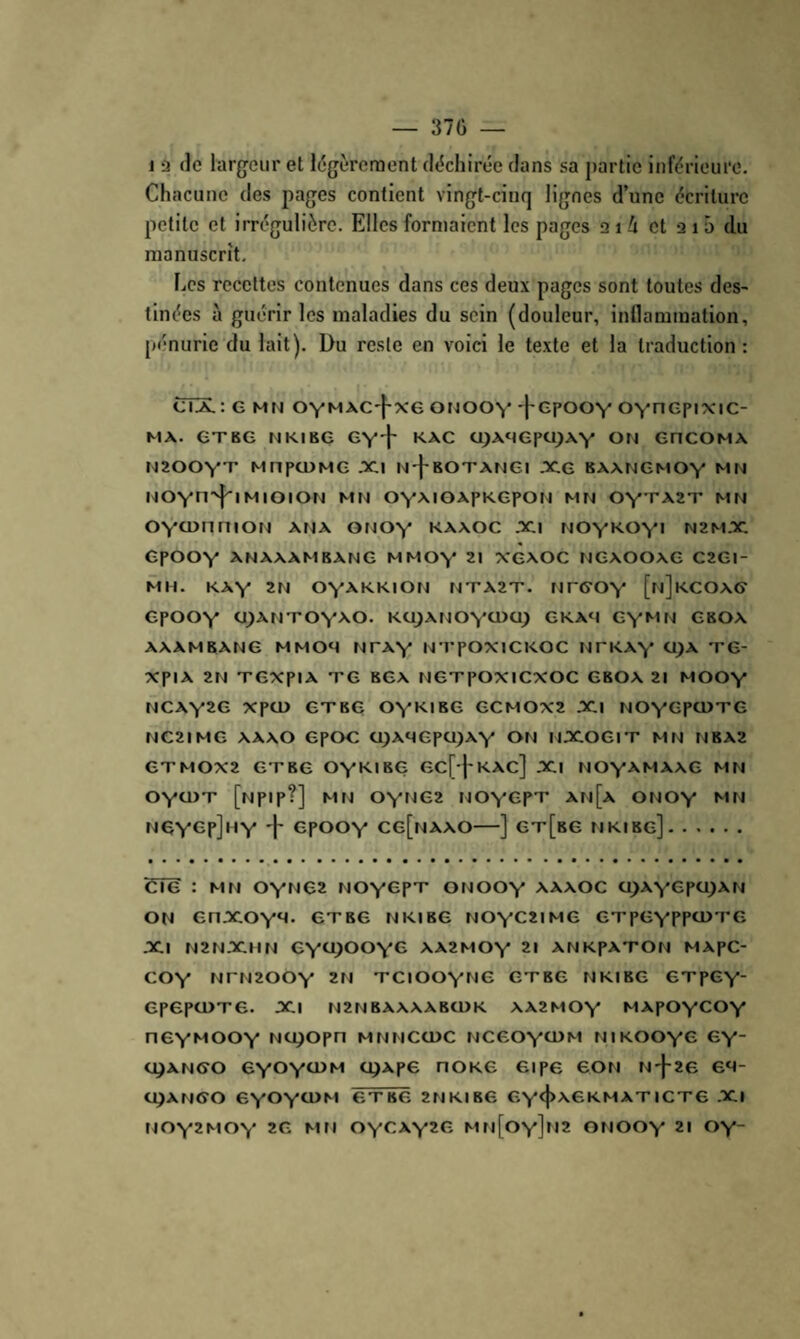 37Ü — 1 a (le largeur et l(5gèreraent (l(5chir(*e dans sa j)artie inférieure. Chacune des pages confient vingt-cinq lignes d’une écriture petite et irrégulière. Elles formaient les pages 21 i et a 15 du manuscrit. Les recettes contenues dans ces deux pages sont toutes des¬ tinées à guérir les maladies du sein (douleur, inflammation, pénurie du lait). Du reste en voici le texte et la traduction : cïX; G MN oymaC'|-x6 onooY 'l'CpooY OYncpixic- MA. CT KG N Kl KG GY'f KAC UJAHGpOJAY ON GNCOMA N200YT MnpCDMG XI N-j-BOTANGl XG 8AANGMOY MN NOYH'^IMIOION MN OYMOAPKGPON MN OY'rAZT MN OYOJnriiON ana onoy kaaoc xi noykoyi n2mx GpOOY ANAAAMBANG MMOY 21 XGAOC NGAOOAG C2Gl- MH. KAY 2N OYA.KKION NTA2T. NTGOY [nJkCOAG GpOOY 0;ANT0Y>‘0. KOJANOYOXJ^ GKA‘I GYMN gboa AAAMBANG MMOM NTAY NTpOXICKOC NTKAY 0)A TG- XpiA 2N TGxpiA TG BGA NGTpOXICXOC GBOA 21 MOOY NCAY2G XpCD GTBG OYK.IBG GCMOX2 XI NOYOpCDTG NC2IMG AAAO GpOG ü;AqGpO)AY ON NXOGIT MN NBA2 GTMOX2 GTBG OY^IBG GC[-j-KAC] XI NOY^MAAG MN OYOJT [Npip?] MN OYNG2 NOYOpT An[a ONOY MN ngygpJhy 'h GpooY cg[naao—] gt[bg mkibg]. CTg : MN OYNG2 NOYOpT ONOOY A^A.A0C q)AYepq)AN ON GnXOY*<- GTBG NKIBG NOYC2IMG GTpGYPPO^TG XI N2NXHN GY0)00YG AA2MOY 21 ANKpATON MApC- COY NrN200Y 2N TCIOOYNG GTBG NKIBG GTpGY' GpGpCÜTG, XI N2NBAAAABCDK AA2MOY MApOYCOY NGYMOOY NUlOpn MNNCCDC NCGOYGJM NIKOOYG GY OIANGO 6YOYOJM UJApe NOKG GipG GON N'}-26 GM- CJ^ANGO 6Y0Y0>M GTBG 2NKIB6 GY<1>^6KMAT ICT6 Xl NOY2MOY 2G MN OYGAY2G Mn[oy]h2 ONOOY 21 OY