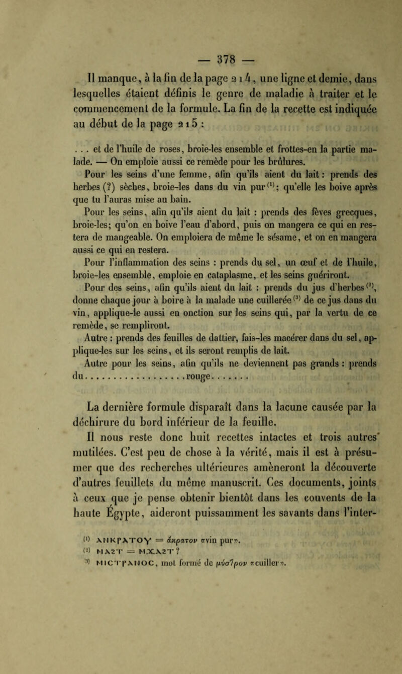 Il manque, à la lin de la page a i /i, une ligne et demie, dans lesquelles étaient définis le genre de maladie à traiter et le commencement de la formule. La fin de la recette est indiquée au début de la page a 15 : ... et de l’huile de roses, broie-les ensemble et fi-ottes-en la partie ma¬ lade. — On emploie aussi ce remède pour les brûlures. Pour les seins d’une femme, afin qu’ils aient du lait : prends des herbes (?) sèches, broie-les dans du vin pur<‘'; qu’elle les boive après que tu l’auras mise au bain. Pour les seins, afin qu’ils aient du lait : prends des fèves grecques, broie-les; qu’on en boive l’eau d’abord, puis on mangera ce qui en res¬ tera de mangeable. On emploiera de même le sésame, et on en mangera aussi ce qui en restera. Pour l’inflammation des seins : prends du sel, mï œuf et de l'huile, broie-les ensemble, emploie en cataplasme, et les seins guériront. Pour des seins, afin qu’ils aient du lait : prends du jus d'herbes donne chaque jour à boire à la malade une cuillerée de ce jus dans du vin, applique-le aussi en onction sur les seins qui, par la vertu de ce remède, se rempliront. Autre ; prends des feuilles de dattier, fais-les macérer dans du sel, aji- plique-les sur les seins, et ils seront remplis de lait. Autre pour les seins, afin qu’ils ne deviennent pas grands: prends du.rouge. La dernière formule disparaît dans la lacune causée par la déchirure du bord inférieur de la feuille. Il nous reste donc huit recettes intactes et trois autres' mutilées. C’est peu de chose à la vérité, mais il est à présu¬ mer que des recherches ultérieures amèneront la découverte d’autres feuillets du même manuscrit. Ces documents, joints à ceux que je pense obtenir bientôt dans les couvents de la haute Egypte, aideront puissamment les savants dans l’inter- 0) XMKpXTOY = inpaTov «vin purn. 0) MX2 T = M.XX2T? MiCT|*.\Moc, mot foi'iiié de (ivalpov s cuiller’).