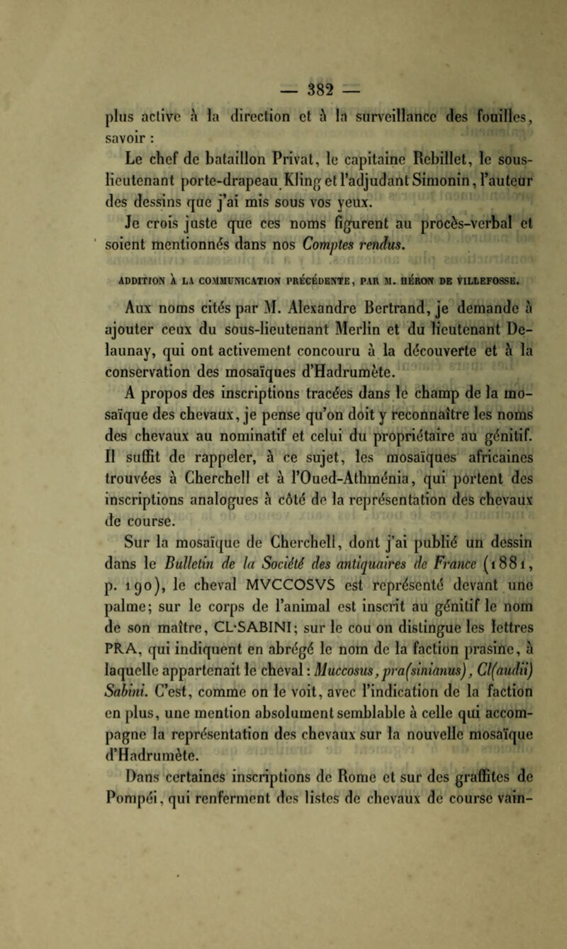 plus active à la direction et à la surveillance des fouilles, savoir : Le chef de bataillon Privât, le capitaine Rebillet, le sous- lieutenant porte-drapeau Kling et l’adjudant Simonin, l’auteur des dessins que j’ai mis sous vos yeux. Je crois juste que ces noms figurent au procès-verbal et soient mentionnés dans nos Comptes rendus. ADDITION À LA COMMUNICATION PRÉCÉDENTE, PAR M. DÉRON DE VILLBFOSSB. Aux noms cités par M. Alexandre Bertrand, je demande à ajouter ceux du sous-lieutenant Merlin et du lieutenant De- launay, qui ont activement concouru à la découverte et à la conservation des mosaïques d’Hadrumète. A propos des inscriptions tracées dans le champ de la mo¬ saïque des chevaux, je pense qu’on doit y reconnaître les noms des chevaux au nominatif et celui du propriétaire au génitif. Il suffit de rappeler, à ce sujet, les mosaïques africaines trouvées à Cherchell et à l’Oued-Athménia, qui portent des inscriptions analogues à côté de la représentation des chevaux de course. Sur la mosaïque de Cherchell, dont j’ai publié un dessin dans le Bulletin de la Société des antiquaires de France (i88i, p. igo), le cheval MVCCOSVS est représenté devant une palme; sur le corps de l’animal est inscrit au génitif le nom de son maître, CL-SABINI; sur le cou on distingue les lettres PRA, qui indiquent en abrégé le nom de la faction prasine, à laquelle appartenait le cheval : Muccosus, pra(sinianus), Cl(audii) Sabini. C’est, comme on le voit, avec l’indication de la faction en plus, une mention absolument semblable à celle qui accom¬ pagne la représentation des chevaux sur la nouvelle mosaïque d’Hadrumète. Dans certaines inscriptions de Rome et sur des graffites de Pompéi, qui renferment des listes de chevaux de course vain-