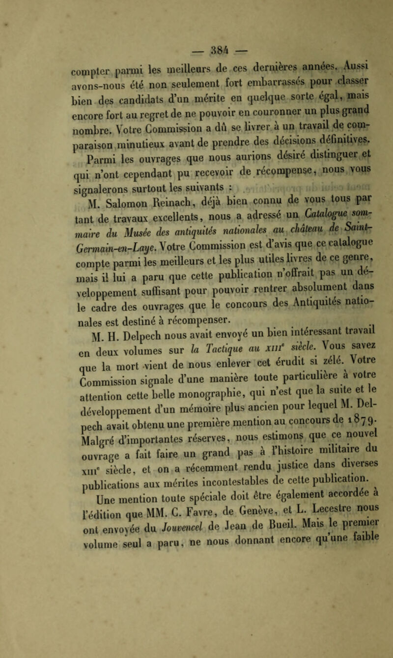 compter parmi les meilleurs de ces dernières années. Aussi avons-nous été non seulement fort embarrassés pour classer bien des candidats d’un mérite en quelque sorte égal, mais encore fort au regret de ne pouvoir en couronner un plus grand nombre. Votre Commission a dA se livrer à un travail de com¬ paraison .minutieux avant de prendre des décisions définitives. Parmi les ouvrages que nous aurions désiré distinguer et qui n’ont cependant pu recevoir de,récompense, nous vous signalerons surtout les suivants : , i*i M. Salomon Reinach, déjà bien connu de vous tous par tant de travaux excellents, nous a adressé un Catalogue som¬ maire du Musée des antiquités nationales au château de Samt- GemamH^i-Lat/e. Votre Commission est d’avis que ce catalogue compte parmi les meilleurs et les plus utiles livres de ce genre, mais il lui a paru que cette publication n’offrait pas un dé¬ veloppement suffisant pour pouvoir rentrer absolument dans le cadre des ouvrages que le concours des Antiqmtés natio¬ nales est destiné à récompenser. M. H. Delpech nous avait envoyé un bien intéressant travail en deux volumes sur la Tactique au xuf sikle. Vous savez que la mort vient de nous enlever cet érudit si zélé. Votre Commission signale d’une manière toute particulière a votre attention cette belle monographie, qui n’est que la suite et e développement d’un mémoire plus ancien pour lequel M. Uet- pech avait obtenu une première mention au concours de 1879. Malgré d’importantes réserves, nous estimons que ce nouvel ouvrage a fait faire un grand pas à l’histoire militaire du xiii' siècle, et on a récemment rendu justice dans diverses publications aux mérites incontestables de cette publication. ^ Une mention toute spéciale doit être également accordée a l’édition que MM. C. Favre, de Genève, et L. Lecestre nous ont envoyée du Jouvet^cel de Jean de Bueil. Mais le premier volume seul a paru, ne nous donnant encore quune faible