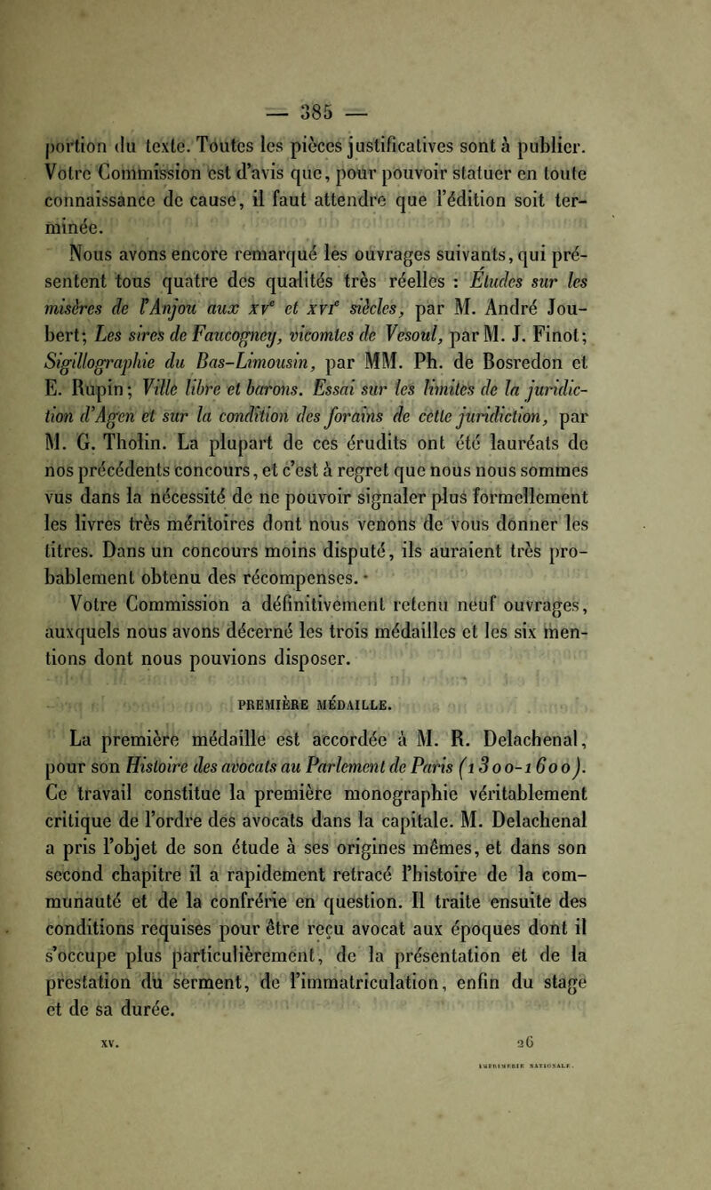 portion du texte. Toutes les pièces justificatives sont à publier. Votre Commission est d’avis que, pour pouvoir statuer en toute connaissance de cause, il faut attendre que l’édition soit ter¬ minée. Nous avons encore remarqué les ouvrages suivants, qui pré¬ sentent tous quatre des qualités très réelles : Eludes sur les misères de l^Anjou aux xv et xvf siècles, par M. André Jou- bert; Les sires de Faucogney, vicomtes de Vesoul, par M. J. Finot; Sigillographie du Bas-Limousin, par MM. Ph. de Bosredon et E. Rupin ; Vdle libre et barons. Essai sur les hmiles de la juridic¬ tion d’Agen et sur la condition des forains de cette juridiction, par M. G. Tbolin. La plupart de ces érudits ont été lauréats de nos précédents concours, et c’est à regret que nous nous sommes vus dans la nécessité de ne pouvoir signaler plus formellement les livres très méritoires dont nous venons de vous donner les titres. Dans un concours moins disputé, ils auraient très pro¬ bablement obtenu des récompenses. • Votre Commission a définitivement retenu neuf ouvrages, auxquels nous avons décerné les trois médailles et les six men¬ tions dont nous pouvions disposer. PREMIÈRE MÉDAILLE. La première médaille est accordée à M. R, Delachenal, pour son Histoire des avocats au L*arlemcnt de Paris (i3oo-i 600). Ce travail constitue la première monographie véritablement critique de l’ordre des avocats dans la capitale. M. Delachenal a pris l’objet de son étude à ses origines mêmes, et dans son second chapitre il a rapidement retracé l’histoire de la com¬ munauté et de la confrérie en question. Il traite ensuite des conditions requises pour être reçu avocat aux époques dont il s’occupe plus particulièrement, de la présentation et de la prestation du serment, de l’immatriculation, enfin du stage et de sa durée. XV. a G l»rnivtrniK jiATioxALr.