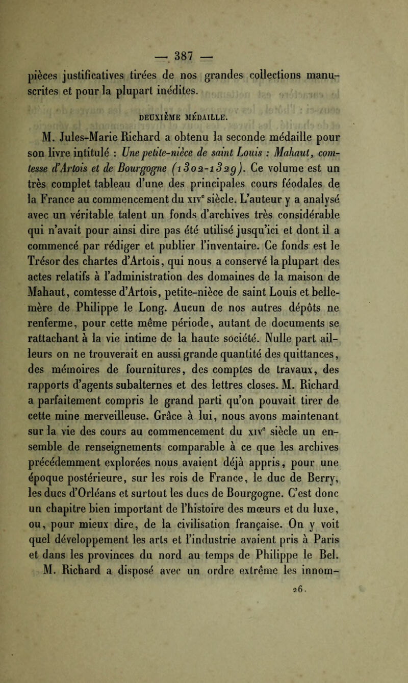 pièces justificatives tirées de nos grandes collections manu¬ scrites et pour la plupart inédites. DEUXIÈME MÉDAILLE. M. Jules-Marie Richard a obtenu la seconde médaille pour son livre intitulé : Une petile-nièce de saint Louis : Mahaut, com¬ tesse d’Artois et de Bourgogne (i3oa-i3ag). Ce volume est un très complet tableau d’une des principales cours féodales de la France au commencement du xiv' siècle. L’auteur y a analysé avec un véritable talent un fonds d’archives très considérable qui n’avait pour ainsi dire pas été utilisé jusqu’ici et dont il a commencé par rédiger et publier l’inventaire. Ce fonds est le Trésor des chartes d’Artois, qui nous a conservé la plupart des actes relatifs à l’administration des domaines de la maison de Mahaut, comtesse d’Artois, petite-nièce de saint Louis et belle- mère de Philippe le Long. Aucun de nos autres dépôts ne renferme, pour cette même période, autant de documents se rattachant à la vie intime de la haute société. Nulle part ail¬ leurs on ne trouverait en aussi grande quantité des quittances, des mémoires de fournitures, des comptes de travaux, des rapports d’agents subalternes et des lettres closes. M. Richard a parfaitement compris le grand parti qu’on pouvait tirer de cette mine merveilleuse. Grâce à lui, nous avons maintenant sur la vie des cours au commencement du xiv° siècle un en¬ semble de renseignements comparable à ce que les archives précédemment explorées nous avaient déjà appris, pour une époque postérieure, sur les rois de France, le duc de Berry, les ducs d’Orléans et surtout les ducs de Bourgogne. C’est donc un chapitre bien important de l’histoire des mœurs et du luxe, ou, pour mieux dire, de la civilisation française. On y voit quel développement les arts et l’industrie avaient pris à Paris et dans les provinces du nord au temps de Philippe le Bel. M. Richard a disposé avec un ordre extrême les innom-