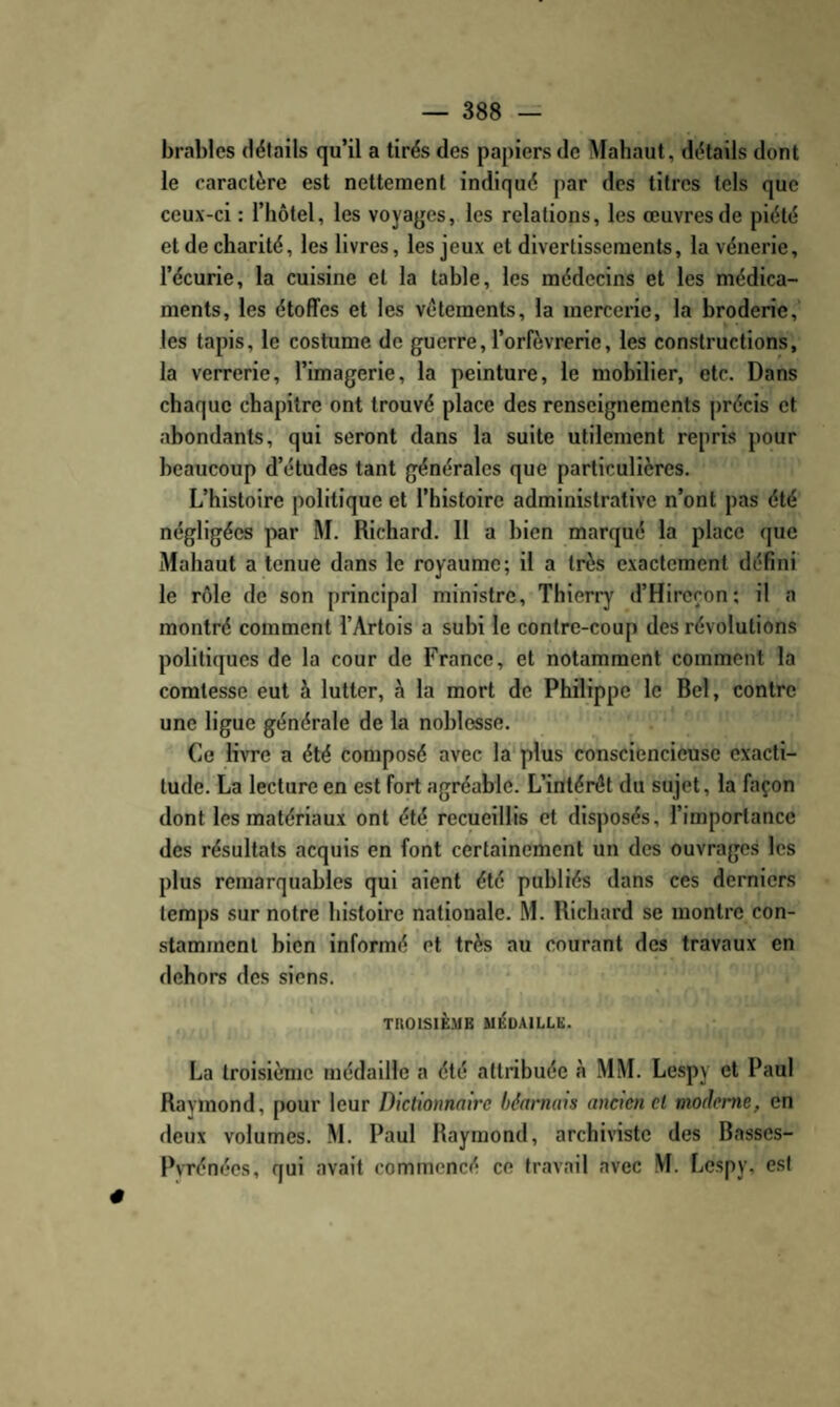 bral)les détails qu’il a tirés des papiers de Mahaut, détails dont le caractère est nettement indiqué par des titres tels que ceux-ci : l’hôtel, les voyages, les relations, les œuvres de piété et de charité, les livres, les jeux et divertissements, la vénerie, l’écurie, la cuisine et la tahle, les médecins et les médica¬ ments, les étoffes et les vêlements, la mercerie, la broderie, les tapis, le costume de guerre, l’orfèvrerie, les constructions, la verrerie, l’imagerie, la peinture, le mobilier, etc. Dans chaque chapitre ont trouvé place des renseignements précis et abondants, qui seront dans la suite utilement repris pour beaucoup d’études tant générales que particulières. L’histoire politique et rhistoirc administrative n’ont pas été négligées par M. Richard. 11 a bien marqué la place que Mahaut a tenue dans le royaume; il a très exactement defini le rôle de son principal ministre, Thierry d’Hireçon; il a montré comment l’Artois a subi le contre-coup des révolutions politiques de la cour de France, et notamment comment la comtesse eut à lutter, à la mort de Philippe le Bel, contre une ligue générale de la noblesse. Ce livre a été composé avec la'plus consciencieuse exacti¬ tude. La lecture en est fort agréable. L’intérêt du sujet, la façon dont les matériaux ont été recueillis et disposés, l’importance des résultats acquis en font certainement un des ouvrages les plus remarquables qui aient été publiés dans ces derniers temps sur notre histoire nationale. M. Richard se montre con¬ stamment bien informé et très au courant des travaux en dehors des siens. TROISIÈME MÉDAILLE. La troisième médaille a été attribuée à MM. Lespy et Paul Raymond, pour leur Dictionnaire béarnais ancien cl moderne, en deux volumes. M. Paul Raymond, archiviste des Basses- PvTénées, qui avait commencé ce travail avec M. Lespy, est