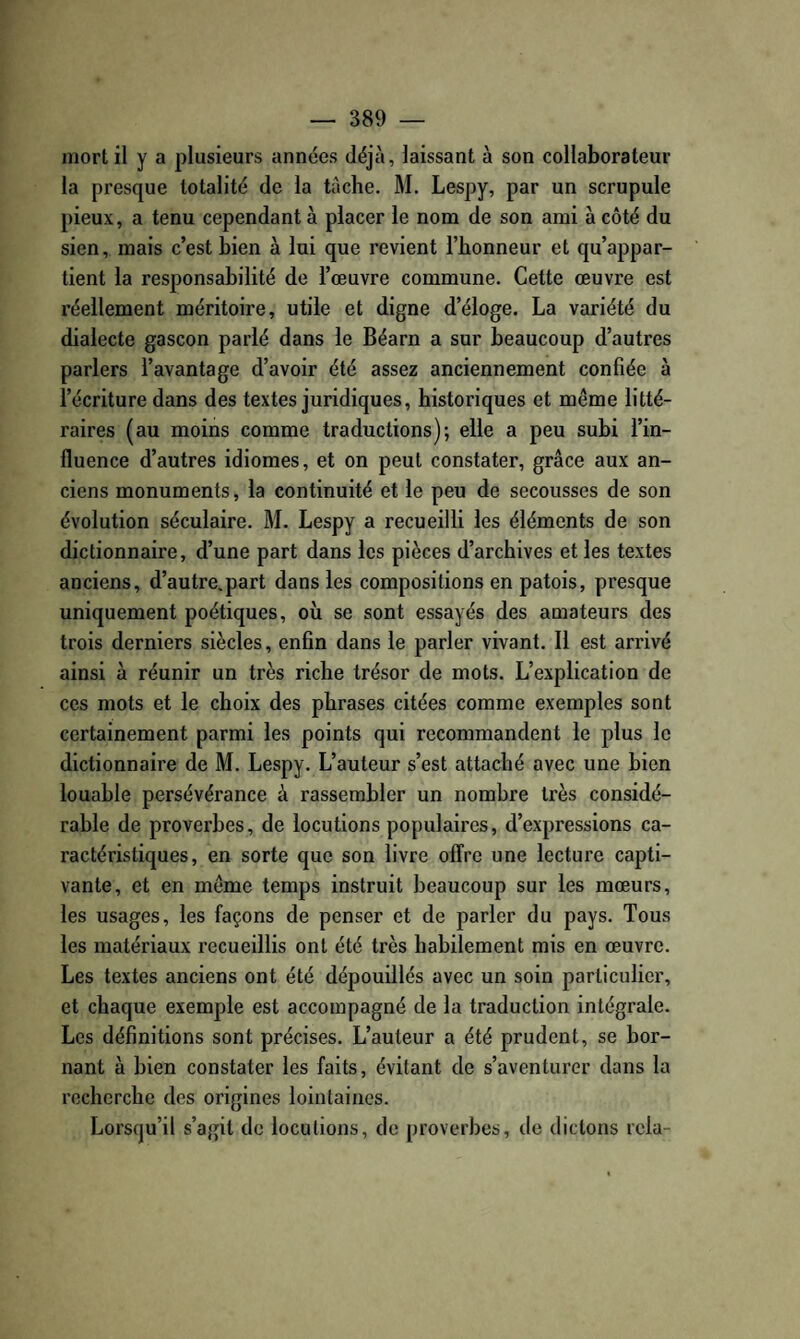 mort il y a plusieurs années déjà, laissant à son collaborateur la presque totalité de la tâche. M. Lespy, par un scrupule pieux, a tenu cependant à placer le nom de son ami à côté du sien, mais c’est bien à lui que revient l’honneur et qu’appar¬ tient la responsabilité de l’œuvre commune. Cette œuvre est réellement méritoire, utile et digne d’éloge. La variété du dialecte gascon parlé dans le Béarn a sur beaucoup d’autres parlers l’avantage d’avoir été assez anciennement confiée à l’écriture dans des textes juridiques, historiques et même litté¬ raires (au moins comme traductions); elle a peu subi l’in¬ fluence d’autres idiomes, et on peut constater, grâce aux an¬ ciens monuments, la continuité et le peu de secousses de son évolution séculaire. M. Lespy a recueilli les éléments de son dictionnaire, d’une part dans les pièces d’archives et les textes anciens, d’autre.part dans les compositions en patois, presque uniquement poétiques, où se sont essayés des amateurs des trois derniers siècles, enfin dans le parler vivant. Il est arrivé ainsi à réunir un très riche trésor de mots. L’explication de ces mots et le choix des phrases citées comme exemples sont certainement parmi les points qui recommandent le plus le dictionnaire de M. Lespy. L’auteur s’est attaché avec une bien louable persévérance à rassembler un nombre très considé¬ rable de proverbes, de locutions populaires, d’expressions ca¬ ractéristiques, en sorte que son livre offre une lecture capti¬ vante, et en même temps instruit beaucoup sur les mœurs, les usages, les façons de penser et de parler du pays. Tous les matériaux recueillis ont été très habilement mis en œuvre. Les textes anciens ont été dépouillés avec un soin particulier, et chaque exemple est accompagné de la traduction intégrale. Les définitions sont précises. L’auteur a été prudent, se bor¬ nant à bien constater les faits, évitant de s’aventurer dans la recherche des origines lointaines. Lorsqu’il s’agit de locutions, de proverbes, de dictons rela-