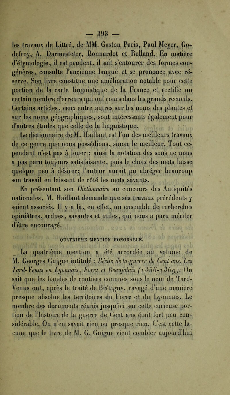 les travaux de Littré, de MM. Gaston Paris, Paul Meyer, Go¬ defroy, A- Darmesteter, Bonnardot et Rolland. En matière d’étymologie, il est prudent, il sait s’entourer des formes con¬ génères, consulte l’ançienne langue et se prononce avec ré¬ serve. Son livre constitue une amélioration notable pour cette portion de la carte linguistique de la France et rectifie un certain nombre d’erreurs qui ont cours dans les grands recueils. Certains articles, ceux entre autres sur les noms des plantes et sur les noms géographiques, sont intéressants également pour d’autres études que celle de la linguistique. Le dictionnaire de M. Baillant est l’un des meilleurs travaux de ce genre que nous possédions, sinon le meilleur. Tout ce¬ pendant n’est pas à louer : ainsi la notation des sons ne nous a pas paru toujours satisfaisante, puis le choix des mots laisse quelque peu à désirer; l’auteur aurait pu abréger beaucoup son travail en laissant de côté les mots savants. En présentant son Diclionnaire au concours des Antiquités nationales, M. Baillant demande que ses travaux précédents y soient associés. 11 y a là, en effet, un ensemble do recherches opiniâtres, ardues, savantes et utiles, qui nous a paru mériter d’être encouragé. QUATRIÈME MENTION HONORABLE. La quatrième mention a été accordée au volume de M. Georges Guigue intitulé : Récils de la guerre de Ccnl ans. Les Tard-Venus en Lyonnais, Foret et Beaujolais (i356-i 36q). On sait que les bandes de routiers connues sous le nom de Tard- Venus ont, api'ès le traité de Brétigny, ravagé d’une manière presque absolue les territoires du Forez et du Lyonnais. Le nombre des documents réunis jusqu’ici sur cette curieuse por¬ tion de l’histoire de la guerre de Cent ans était fort peu con¬ sidérable. On n’en savait rien ou presque rien. C’est cette la¬ cune (|uc le livre .de M. G, Guigue vient combler aujourd’hui