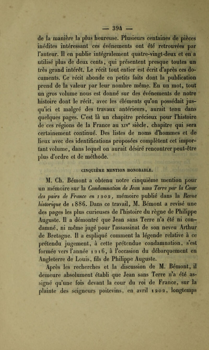 de la manière la plus heureuse. Plusieurs centaines de pièces inédites intéressant ces événements ont été retrouvées par l’auteur. Il en publie intégralement quatre-vingt-deux et en a utilisé plus de deux cents, qui présentent presque toutes un très grand intérêt. Le récit tout entier est écrit d’après ces do¬ cuments. Ce récit abonde en petits faits dont la publication prend de la valeur par leur nombre même. En un mot, tout un gros volume nous est donné sur des événements de notre histoire dont le récit, avec les éléments qu’on possédait jus¬ qu’ici et malgré des travaux antérieurs, aurait tenu dans quelques pages. C’est là un chapitre précieux pour l’histoire de ces réglons de la France au xiv* siècle, chapitre qui sera certainement continué. Des listes de noms d’hommes et de lieux avec des identifications proposées complètent cet impor¬ tant volume, dans lequel on aurait désiré rencontrer peut-être plus d’ordre et de méthode. CINQUIÈME MENTION HONORABLE. .M. Ch. Bémont a obtenu notre cinquième mention pour un mémoire sur la Condamnation de Jean sans Terre par la Cour des pairs de France en laoa, mémoire publié dans la Revue historique de 1886. Dans ce travail, M. Bémont a révisé une des pages les plus curieuses de l’histoire du règne de Philippe Auguste. Il a démontré que Jean sans Terre n’a été ni con¬ damné, ni même jugé pour l’assassinat de son neveu Arthur de Bretagne. 11 a expliqué comment la légende relative à ce prétendu jugement, à cette prétendue condamnation, s’est formée vers l’année 1216, à l’occasion du débarquement en Angleterre de Louis, fils de Philippe Auguste. Après les recherches et la discussion de M. Bémont, il demeure absolument établi que Jean sans Terre n’a été as¬ signé qu’une fois devant la cour du roi de France, sur la plainte des seigneurs poitevins, en avril 1202, longtemps