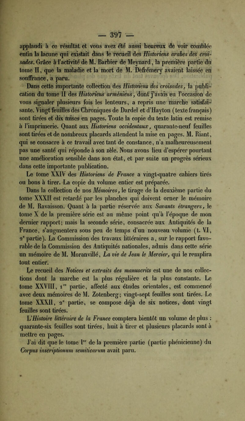 appiaadi h ce résultat et vous avez été aussi heureux de voir comblée enfin la lacune qui existait dans le recueil des Histonens arabes des croi¬ sades. Grâce à l’activité de M. Barbier de Meynard, la première partie du tome II, que la maladie et la mort de M, Defi-émei’y avaient laissée en souffrance, a paru. Dans cette importante collection des Historiens des croisades, la publi¬ cation du tome II des Historiens arméniens, dont’j’avais eu l’occasion de vous signaler plusieurs fois les lenteurs, a repris une marche satisfai¬ sante. Vingt feuilles des Chroniques de Dardel et d’Hayton (texte français) sont tirées et dix mises en pages. Toute la copie du texte latin est remise à l’imprimerie. Quant aux Historiens occidentaux, quarante-neuf feuilles sont tirées et de nombreux placards attendent la mise en pages. M. Riant, qui se consacre à ce travail avec tant de constance, n’a malheureusement pas une santé qui réponde à son zèle. Nous avons lieu d’espérer pourtant une amélioration sensible dans son état, et par suite un progrès sérieux dans cette importante publication. Le tome XXIV des Historiens de France a vingt-quatre cahiers tirés ou bons à tirer. La copie du volume entier est préparée. Dans la collection de nos Mémoires, le tirage de la deuxième partie du tome XXXII est retardé par les planches qui doivent orner le mémoire de M. Ravaisson. Quant à la partie réservée aux Savants étrangers, le tome X de la première série est au même point qu’à l’époque de mon dernier rapport; mais la seconde série, consacrée aux Antiquités de la France, s’augmentera sous peu de temps d’un nouveau volume (t. VI, 2* partie). La Commission des travaux littéraires a, sur le rapport favo¬ rable de la Commission des Antiquités nationales, admis dans cette série nn mémoire de M. Moranvillé, La vie de Jean le Mercier, qui le remplira tout entier. Le recueil des Notices et extraits des manuscrits est une de nos collec¬ tions dont la marche est la plus régulière et la plus constante. Le tome XXVllI, i partie, affecté aux études orientales, est commencé avec deux mémoires de M. Zotenberg; vingt-sept feuilles sont tirées. Le tome XXXIl, 2' partie, se compose déjà de six notices, dont vingt feuilles sont tirées. L'Histoire littéraire de la France comptera bientôt un volume de plus : quarante-six feuilles sont tirées, huit à tirer et plusieurs placards sont à mettre en pages. J’ai dit que le tome l de la première partie (partie phénicienne) du Coï-pus inscriptionum semiticarum avait paru.
