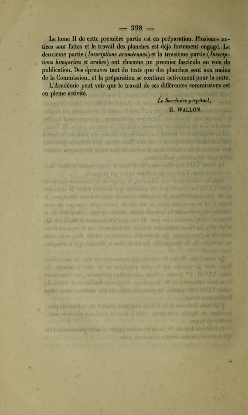 Le tome II de cette première partie est en préparation. Plusieurs no¬ tices sont faites et le travail des planches est déjà fortement engagé. La deuxième partie {Inscriptions araméennes) et la troisième partie {Inscrip¬ tions himyarites et arabes) ont chacune un premier fascicule en voie de publication. Des épreuves tant du texte que des planches sont aux mains de la Commission, et la préparation se continue activement pour la suite. L’Académie peut voir que le travail de ses différentes commissions est en pleine activité. Le Secrétaire perpétuel, H. WALLON. O C
