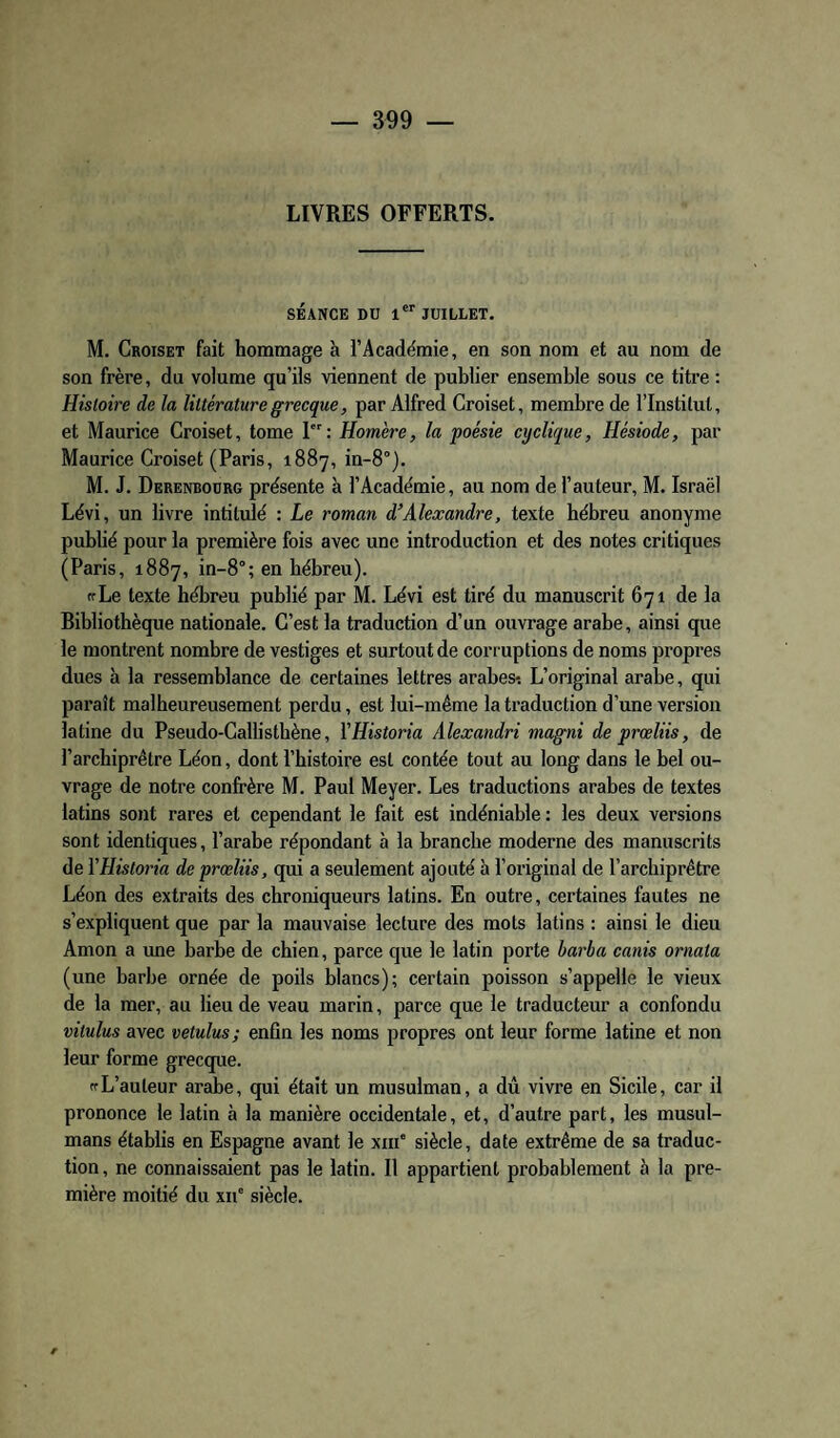 LIVRES OFFERTS. SÉANCE DU 1*'' JUILLET, M. Croiset fait hommage à l’Académie, en son nom et au nom de son frère, du volume qu’ils viennent de publier ensemble sous ce titre : Histoire de la littérature grecque, par Alfred Croiset, membre de l’Institut, et Maurice Croiset, tome I: Homère, la poésie cyclique, Hésiode, par Maurice Croiset (Paris, 1887, in-8°). M. J. Derenboürg présente à l’Académie, au nom de l’auteur, M. Israël Lévi, un livre intitulé : Le roman d’Alexandre, texte hébreu anonyme publié pour la première fois avec une introduction et des notes critiques (Paris, 1887, in-8°; en hébreu). frLe texte hébreu publié par M. Lévi est tiré du manuscrit 671 de la Bibliothèque nationale. C’est la traduction d’un ouvrage arabe, ainsi que le montrent nombre de vestiges et surtout de corruptions de noms pi-opres dues à la ressemblance de certaines lettres arabes*. L’original arabe, qui paraît malheureusement perdu, est lui-même la traduction d’une version latine du Pseudo-Callisthène, YHistoria Alexandri magni de prœliis, de l’archiprêtre Léon, dont l’histoire est contée tout au long dans le bel ou¬ vrage de notre confrère M. Paul Meyer. Les traductions arabes de textes latins sont rares et cependant le fait est indéniable : les deux versions sont identiques, l’arabe répondant à la branche moderne des manuscrits de YHistoria de prœliis, qui a seulement ajouté à l’original de l’arcbiprêtre Léon des extraits des chroniqueurs latins. En outre, certaines fautes ne s’expliquent que par la mauvaise lecture des mots latins : ainsi le dieu Amon a une barbe de chien, parce que le latin porte harba canis ornata (une barbe ornée de poils blancs); certain poisson s’appelle le vieux de la mer, au lieu de veau marin, parce que le traducteur a confondu vitulus avec vetulus; enfin les noms propres ont leur forme latine et non leur forme grecque. ffL’auteur arabe, qui était un musulman, a dû vivre en Sicile, car il prononce le latin à la manière occidentale, et, d’autre part, les musul¬ mans établis en Espagne avant le xni' siècle, date extrême de sa traduc¬ tion , ne connaissaient pas le latin. Il appartient probablement à la pre¬ mière moitié du xii' siècle.