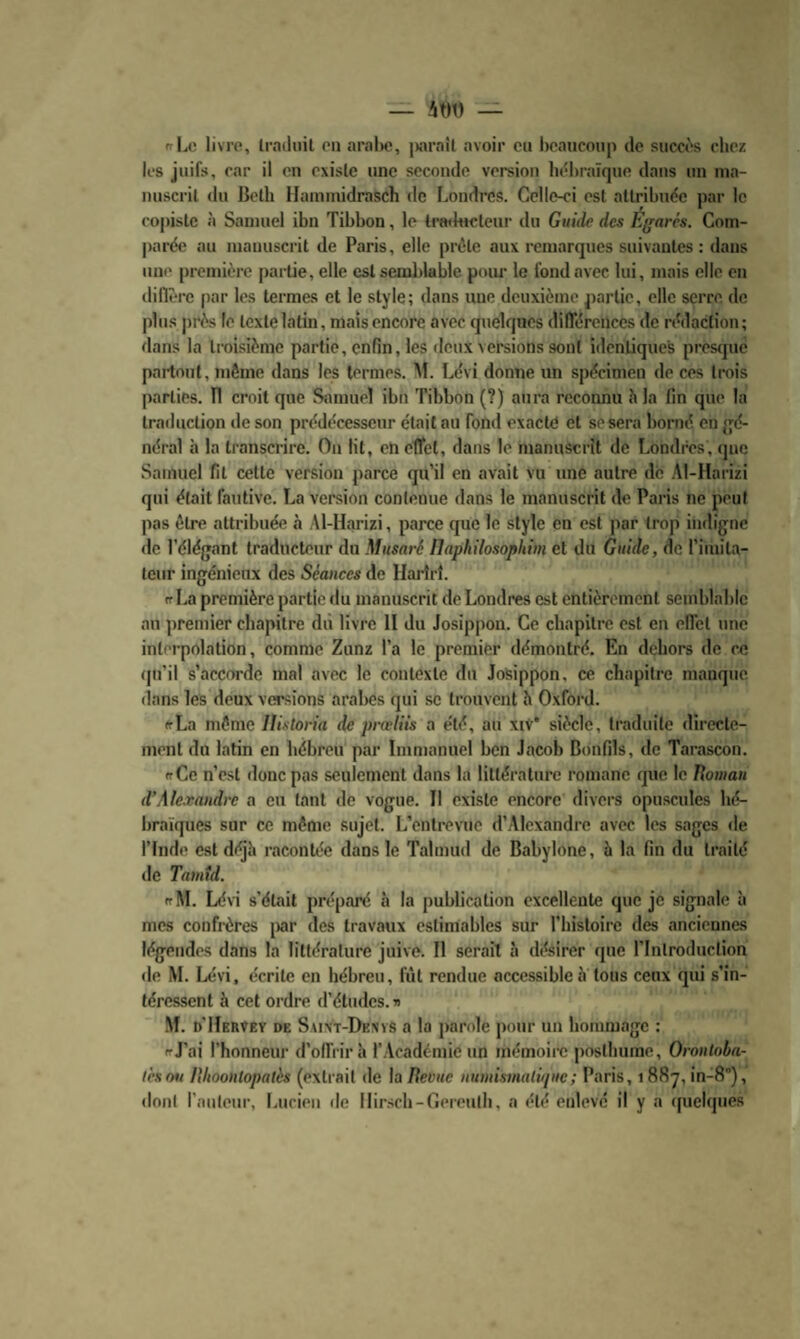 nrl^n livre, Irndiiil eu aralw, |)araîl avoir eu l)eaiicoiip de succ('‘s chez les juifs, car il eu existe une seconde version hébraïque dans un ma¬ nuscrit du Both Iluinmidrasch de Londres. Celle-ci est attribuée par le copiste à Samuel ibn Tihhon, le tr«<htctcur du Gnûie des Effarés. Com¬ parée au manuscrit de Paris, elle prèle aux remarques suivantes ; dans une première partie, elle est semblable pour le fond avec lui, mais elle en diflèrc ()ar les termes et le style; dans une deuxième partie, elle serre de plus près le texte latin, mais encore avec quelques dilTérences de rédaction; dans la troisième partie, enfin, les deux versions sont identiques presque partout, même dans les termes. M. Lévi donne un spécimen de ces (rois parties, fl croit que Samuel ibn Tihhon (?) aura reconnu h la fin que la traduction de son prédécesseur était au fond exacte et se sera horné en {gé¬ néral à la tianscrire. Ou lit, en eUel, dans le manuscrit de Londres, <juo Samuel fit celte version parce qu’il en avait vu tine autre de .\l-flarizi qui était fautive. La version conleuue dans le manuscrit de Paris ne peut pas être attribuée à Al-Harizi, parce que le style en est par trop indigne de l’élégant traducteur du Musaré Ilaphilosophim et du Guide, de l’iiuita- teur ingénieux des Séances de Hartrî. ff La première partie du manuscrit de Londres est entièrement semblable au premier chapitre dû livre II du Josippou. Ce chapitre est en elfel une interpolation, comme Zunz l’a le premier démontré. En dehors de ce <|u’il s’accorde mal avec le contexte du JoSippon, ce chapitre manque dans les deux versions araljes qui se trouvent h Oxford. cLa même llistoria de prœlÜs a été, au xiv* siècle, traduite directe¬ ment du latin en hébreu par Immanuel ben Jacob Bonfils, de Tarascon. (fCe n’est donc pas seulement dans la littérature romane que le Tîoinan d’Alexandre a en tant de vogue. Il existe encore divers opuscules hé¬ braïques sur ce même sujet. L’entrevue d’Alexandre avec les sages de rinde est déjh racontée dans le Tahuud de Babylone, à la fin du traité de Tamtd. irM. Lévi s'était préparé ci la publication excellente que je signale à mes confrères jiar des travaux estimables sur l’hisloire des ancieunes légendes dans la littérature juive. 11 serait à désirer que rinlroduclion de M. Lévi, écrite en hébreu, fût rendue accessible à tous ceux qui s’in¬ téressent è cet ordre d’études.» ■M. d’Hervey de Saint-Dknvs a la j)orole pour un hommage : irj’ai l’honneur d’offrir à l'.Vcadémie un mémoiix; j)Oslhume, Orontoba- (cson Hhoonlopatès (extrait de la Iteviic numistnalûpic; Paris, 1887, in-S), dont l’auteur, Lucien de Ilirsch-Gereuth, a été enlevé il y a (pielques