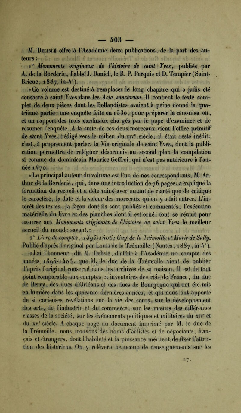 M. Delislb offre à l’Académie deux publications, de la part des au¬ teurs : 1° Monuments originaux de l’histoire de saint Yves, publiés par A. de la Borderie, l’abbé J. Daniel, le R. P. Perquis et D. Tempier (Sainl- Brieuc, 1887, in-A). «fCe volume est destiné à remplacer le long chapitre qui a jadis été consacré à saint Yves dans les Acta sanctorum. Il contient le texte com¬ plet de deux pièces dont les Bollandistes avaient à peine donné la qua¬ trième partie : une enquête faite en 133o, pour préparer la canonisa on, et un rapport des trois cardinaux chargés par le pape d’examiner et de résumer l’enquête. A la suite de ces deux morceaux vient l’office primitif de saint Yves, rédigé vers le milieu du xiv' siècle; il était resté inédit; c’est, à proprement parler, la Vie originale de saint Yves, dont la publi¬ cation permettra de reléguer désormais au second plan la compilation si connue du dominicain Maurice Geffroi, qui n’est pas antérieure à l’an¬ née 1/170. (TLe principal auteur du volume est l’un de nos correspond;.nts, M. Ar¬ thur de la Borderie, qui, dans une introduction de 76 pages, a expliqué la formation du recueil et a déterminé avec autant de clarté que de critique le caractère, la date et la valeur des morceaux qu’on y a fait entrer. L’in¬ térêt des textes, la façon dont ils sont publiés et commentés, l’exécution matérielle du livre et des planches dont il est orné, tout se réunit pour assurer aux Monuments originaux de l’histoire de saint Yves le meilleur accueil du monde savant. » 2“ Livre de comptes, i3g5-jào6; Guy de la Trcmoille et Marie de Sully. Publié d’après l’original par Louis de la Trémoille (Nantes, 1887, in-4°). «J’ai riionneur, dit M. Delisie, d’offrir à l’Académie un compte des années i395-i4oG, que M. le duc de la Trémoille vient de publier d’après l’original conservé dans les archives de sa maison. 11 est de tout point comparable aux com|)tes et inventaires des rois de France, du duc de Berry, des ducs d’Orléans et des ducs de Bourgogne qui ont été mis en lumière dans les quarante dernières années, et qui nous ont apporté de si curieuses révélations sur la vie des cours, sur le développement des arts, de l'industrie et du commerce, sur les mœurs des différentes classes de la société, sur les événements politiques et militaires du xiv'et du xv' siècle. A chaque page du document imprimé par M. le duc de la Trémoille, nous trouvons des noms d’artistes et de négociants, fran¬ çais et étrangers, dont l’habileté et la puissance méritent de fixer l’atten¬ tion des historiens. On y relèvera beauco(q) de renseignements sur les •.>7.