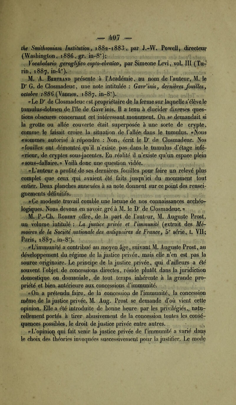 — ^07 — the Smithsoniaiii Insùlutiou, i88ss-i883, pal' J.-W. Powell, directeur (Wasbington, 1886, gr. m-8°); Voeaholario geroglijico coplo-ebraïco, par Simeone Levi, vol. III (Tu¬ rin, 1887, in-4°). M. A. Bertrand présente à l’Académie, au nom de l’auteur, M. le D' G. de Closmadeuc, une note intitulée : Gavr’inis, dernières fouilles, octobre j<956 (Vannes, 1887, in-8°). tfLe D de Closmadeuc est propriétaire de la ferme sur laquelle s’élève le tumulus-dolmen de Tîle de Gavr’inis. Il a tenu à élucider diverses ques¬ tions obscures concernant cet intéressant monument. On se demandait si la grotte ou allée couverte était superposée à une sorte de crypte, comme le faisait croire la situation de l’allée dans le tumulus. «Nous «sommes autorisé à répondre : Non, écrit le D de Closmadeuc. Nos «fouilles ont démontré qu’il n'existe pas dans le tumulus d’étage infé- ffrieur, de cryptes sous-jacentes. En réalité il n’existe qu’un espace plein ffsous-dallaire.» Voilà donc une question vidée. «L’auteur a proGté de ses dernières fouilles pour faire un relevé plus complet que ceux qui avaient été faits jusqu’ici du monument tout entier. Deux planches annexées à sa note donnent sur ce point des rensei¬ gnements déflnitifs. «Ce modeste ti'avaü comble une lacune de nos connaissances archéo¬ logiques. Nous devons en savoir gré à M. le D' de Closmadeuc. n M. P.-Ch. Robert offre, de la part de l’auteur, M. Auguste Prost, un volume intitulé : La justice privée et l’immunité (extrait des Mé¬ moires de la Société nationale des antiquaires de France, 5° série, t. VII; Paris, 1887, in-8°). «L’immmiilé a contribué au moyen âge, suivant M. Auguste Prost, au développement du régime de Injustice privée, mais elle n’en est pas la source originaire. Le principe de la justice privée, qui d’ailleurs a été souvent l’objet de concessions directes, réside plutôt dans la juridiction domestique ou domaniale, de tout temps inhérente h la grande pro¬ priété et bien antérieure aux concessions d’immunité. «On a prétendu faire, de la concession de l’immunité, la concession même de la justice privée. M. Aug. Prost se demande d’où vient cette opinion. Elle a été introduite de bonne heure par les privilégiés.,, natu¬ rellement portés à tirer abusivement de la concession toutes les consé¬ quences possibles, le droit de justice privée entre autres. «L’opinion qui fait venir la justice privée de l’immunité a varié dans le choix des théories invoquées successivement pour la justifier. Le mode